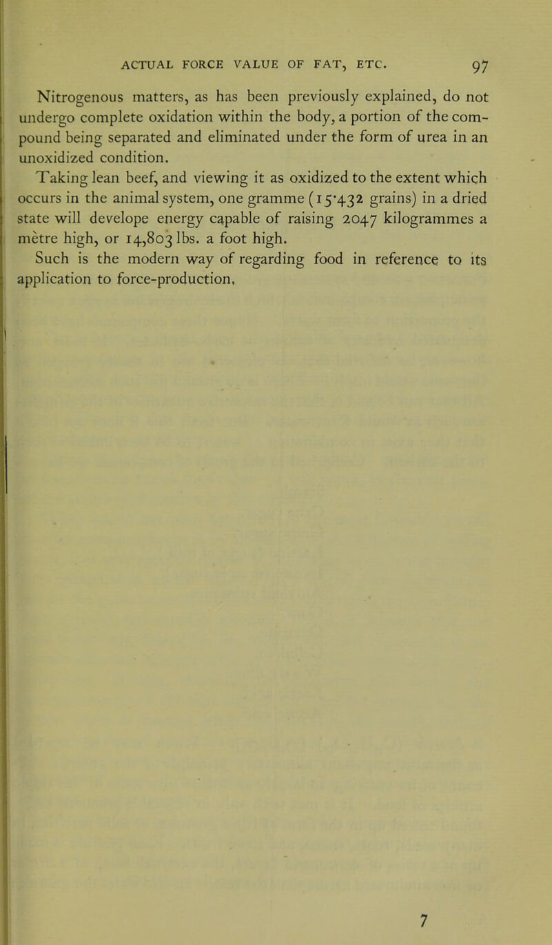 Nitrogenous matters, as has been previously explained, do not undergo complete oxidation within the body, a portion of the com- pound being separated and eliminated under the form of urea in an unoxidized condition. Taking lean beef, and viewing it as oxidized to the extent which occurs in the animal system, one gramme (i5*432 grains) in a dried state will develope energy capable of raising 2047 kilogrammes a metre high, or 14,803 lbs. a foot high. Such is the modern way of regarding food in reference to its application to force-production. 7