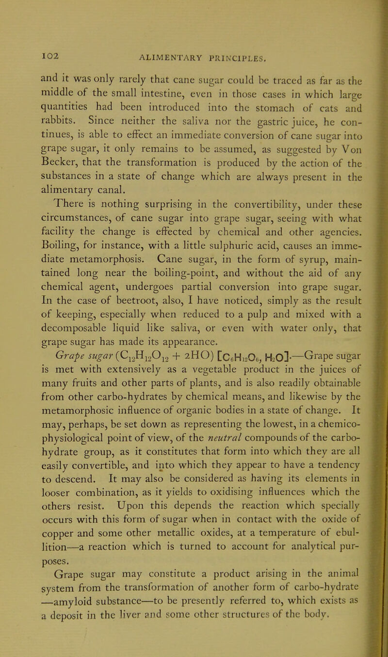 and it was only rarely that cane sugar could be traced as far as the middle of the small intestine, even in those cases in which large quantities had been introduced into the stomach of cats and rabbits. Since neither the saliva nor the gastric juice, he con- tinues, is able to effect an immediate conversion of cane sugar into grape sugar, it only remains to be assumed, as suggested by Von Becker, that the transformation is produced by the action of the substances in a state of change which are always present in the alimentary canal. There is nothing surprising in the convertibility, under these circumstances, of cane sugar into grape sugar, seeing with what facility the change is effected by chemical and other agencies. Boiling, for instance, with a little sulphuric acid, causes an imme- diate metamorphosis. Cane sugar, in the form of syrup, main- tained long near the boiling-point, and without the aid of any chemical agent, undergoes partial conversion into grape sugar. In the case of beetroot, also, I have noticed, simply as the result of keeping, especially when reduced to a pulp and mixed with a decomposable liquid like saliva, or even with water only, that grape sugar has made its appearance. Grape sugar (C^^^yP^^ + 2HO) [CcHioOe, HsO]-—Grape sugar is met with extensively as a vegetable product in the juices of many fruits and other parts of plants, and is also readily obtainable from other carbo-hydrates by chemical means, and likewise by the metamorphosic influence of organic bodies in a state of change. It may, perhaps, be set down as representing the lowest, in a chemico- physiological point of view, of the neutral compounds of the carbo- hydrate group, as it constitutes that form into which they are all easily convertible, and into which they appear to have a tendency to descend. It may also be considered as having its elements in looser combination, as it yields to oxidising influences which the others resist. Upon this depends the reaction which specially occurs with this form of sugar when in contact with the oxide of copper and some other metallic oxides, at a temperature of ebul- lition—a reaction which is turned to account for analytical pur- poses. Grape sugar may constitute a product arising in the animal system from the transformation of another form of carbo-hydrate —amyloid substance—to be presently referred to, which exists as a deposit in the liver and some other structures of the body.