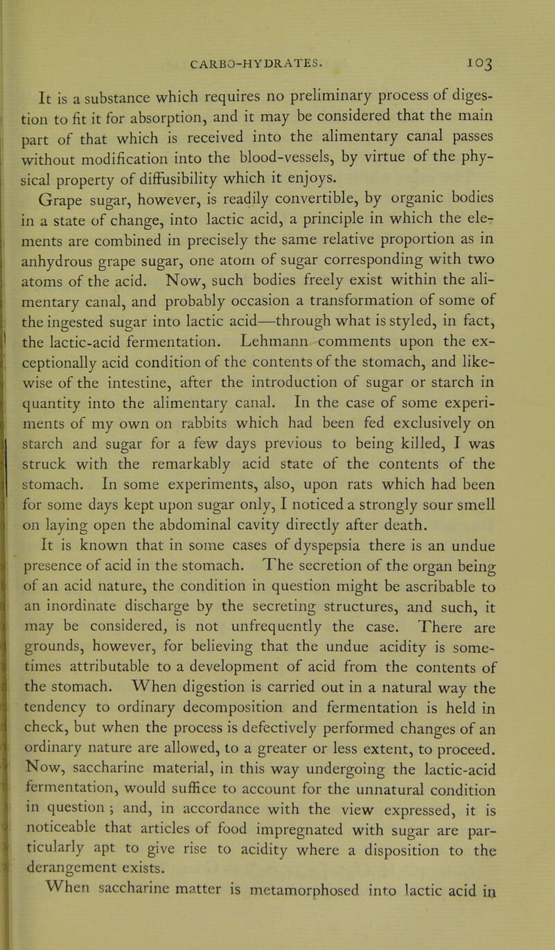 It is a substance which requires no preliminary process of diges- tion to fit it for absorption, and it may be considered that the main part of that which is received into the ahmentary canal passes without modification into the blood-vessels, by virtue of the phy- sical property of difFusibility which it enjoys. Grape sugar, however, is readily convertible, by organic bodies in a state of change, into lactic acid, a principle in which the ele- ments are combined in precisely the same relative proportion as in anhydrous grape sugar, one atom of sugar corresponding with two atoms of the acid. Now, such bodies freely exist within the ali- mentary canal, and probably occasion a transformation of some of the ingested sugar into lactic acid—through what is styled, in fact, the lactic-acid fermentation. Lehmann comments upon the ex- ceptionally acid condition of the contents of the stomach, and like- wise of the intestine, after the introduction of sugar or starch in quantity into the alimentary canal. In the case of some experi- ments of my own on rabbits which had been fed exclusively on starch and sugar for a few days previous to being killed, I was struck with the remarkably acid state of the contents of the stomach. In some experiments, also, upon rats which had been for some days kept upon sugar only, I noticed a strongly sour smell on laying open the abdominal cavity directly after death. It is known that in some cases of dyspepsia there is an undue presence of acid in the stomach. The secretion of the organ being of an acid nature, the condition in question might be ascribable to an inordinate discharge by the secreting structures, and such, it may be considered, is not unfrequently the case. There are grounds, however, for believing that the undue acidity is some- times attributable to a development of acid from the contents of the stomach. When digestion is carried out in a natural way the tendency to ordinary decomposition and fermentation is held in check, but when the process is defectively performed changes of an ordinary nature are allowed, to a greater or less extent, to proceed. Now, saccharine material, in this way undergoing the lactic-acid fermentation, would suffice to account for the unnatural condition in question ; and, in accordance with the view expressed, it is noticeable that articles of food impregnated with sugar are par- ticularly apt to give rise to acidity where a disposition to the derangement exists. When saccharine matter is metamorphosed into lactic acid in