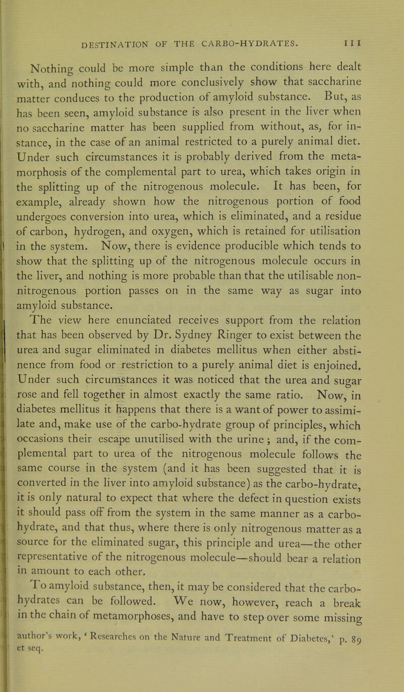 Nothing could be more simple than the conditions here dealt with, and nothing could more conclusively show that saccharine matter conduces to the production of amyloid substance. But, as has been seen, amyloid substance is also present in the liver when no saccharine matter has been supplied from without, as, for in- stance, in the case of an animal restricted to a purely animal diet. Under such circumstances it is probably derived from the meta- morphosis of the complemental part to urea, which takes origin in :i the splitting up of the nitrogenous molecule. It has been, for j example, already shown how the nitrogenous portion of food I undergoes conversion into urea, which is eliminated, and a residue 1 of carbon, hydrogen, and oxygen, which is retained for utilisation i in the system. Now, there is evidence producible which tends to \ show that the splitting up of the nitrogenous molecule occurs in ; the liver, and nothing is more probable than that the utilisable non- nitrogenous portion passes on in the same way as sugar into amyloid substance. I The view here enunciated receives support from the relation that has been observed by Dr. Sydney Ringer to exist between the urea and sugar eliminated in diabetes mellitus when either absti- nence from food or restriction to a purely animal diet is enjoined. ' Under such circumstances it was noticed that the urea and sugar 1 rose and fell together in almost exactly the same ratio. Now, in diabetes mellitus it happens that there is a want of power to assimi- late and, make use of the carbo-hydrate group of principles, which occasions their escape unutilised with the urine; and, if the com- plemental part to urea of the nitrogenous molecule follows the ( same course in the system (and it has been suggested that it is converted in the liver into amyloid substance) as the carbo-hydrate, I it is only natural to expect that where the defect in question exists it should pass off from the system in the same manner as a carbo- hydrate, and that thus, where there is only nitrogenous matter as a source for the eliminated sugar, this principle and urea—the other representative of the nitrogenous molecule—should bear a relation in amount to each other, jl To amyloid substance, then, it may be considered that the carbo- ' hydrates can be followed. We now, however, reach a break 1 in the chain of metamorphoses, and have to step over some missing author's work, * Researches on the Nature and Treatment of Diabetes,' p. 89 ' et seq. 1