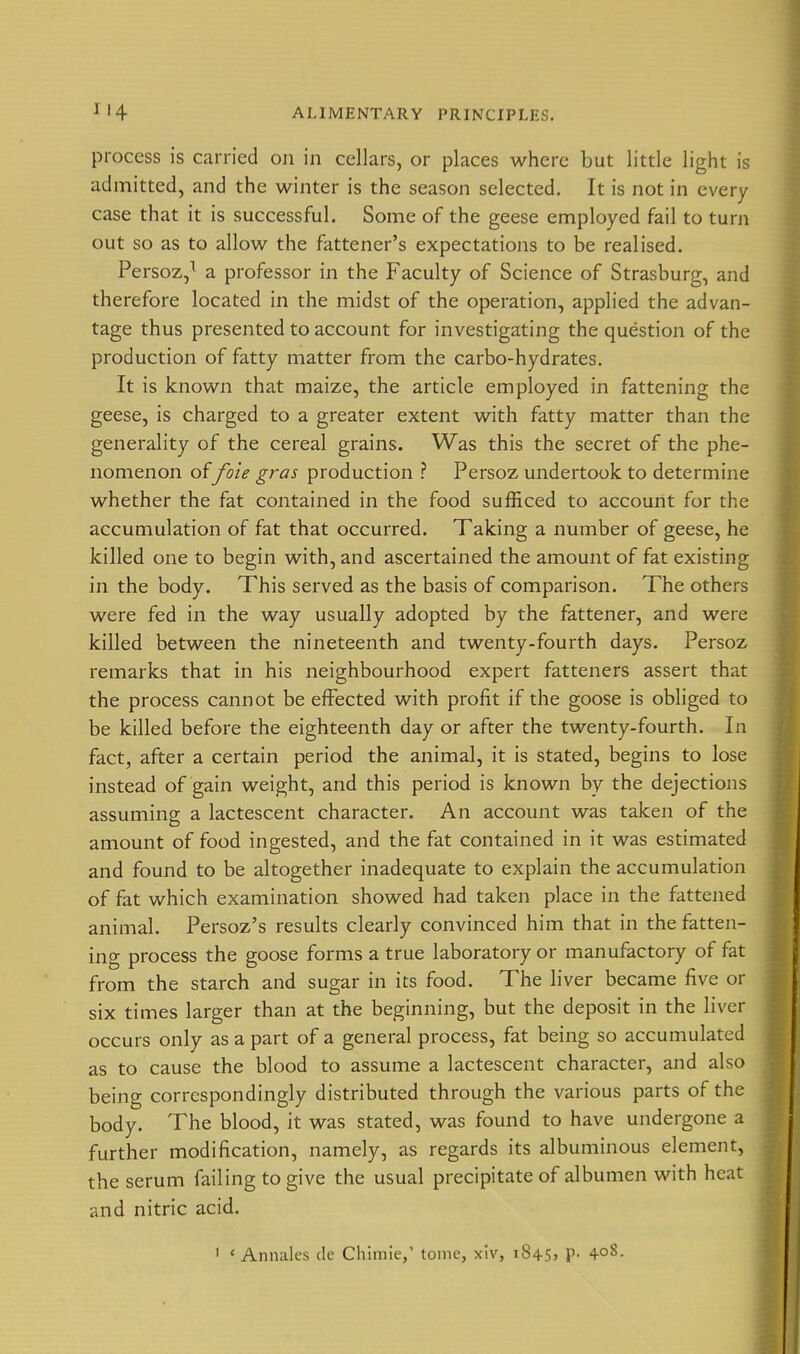 process is carried on in cellars, or places where but little light is admitted, and the winter is the season selected. It is not in every case that it is successful. Some of the geese employed fail to turn out so as to allow the fattener's expectations to be realised. Persoz,^ a professor in the Faculty of Science of Strasburg, and therefore located in the midst of the operation, applied the advan- tage thus presented to account for investigating the question of the production of fatty matter from the carbo-hydrates. It is known that maize, the article employed in fattening the geese, is charged to a greater extent with fatty matter than the generality of the cereal grains. Was this the secret of the phe- nomenon offoie gras production ? Persoz undertook to determine whether the fat contained in the food sufficed to account for the accumulation of fat that occurred. Taking a number of geese, he killed one to begin with, and ascertained the amount of fat existing in the body. This served as the basis of comparison. The others were fed in the way usually adopted by the fattener, and were killed between the nineteenth and twenty-fourth days. Persoz remarks that in his neighbourhood expert fatteners assert that the process cannot be effected with profit if the goose is obliged to be killed before the eighteenth day or after the twenty-fourth. In fact, after a certain period the animal, it is stated, begins to lose instead of gain weight, and this period is known by the dejections assuming a lactescent character. An account was taken of the amount of food ingested, and the fat contained in it was estimated and found to be altogether inadequate to explain the accumulation of fat which examination showed had taken place in the fattened animal. Persoz's results clearly convinced him that in the fatten- ing process the goose forms a true laboratory or manufactory of fat from the starch and sugar in its food. The liver became five or six times larger than at the beginning, but the deposit in the liver occurs only as a part of a general process, fat being so accumulated as to cause the blood to assume a lactescent character, and also being correspondingly distributed through the various parts of the body. The blood, it was stated, was found to have undergone a further modification, namely, as regards its albuminous element, the serum failing to give the usual precipitate of albumen with heat and nitric acid.