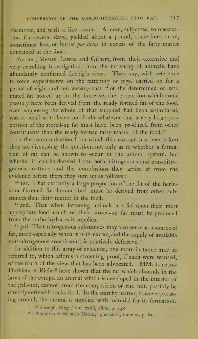 character, and with a like result. A cow, subjected to observa- tion for several days, yielded about a pound, sometimes more, sometimes less, of butter per diem in excess of the fatty matter contained in the food. Further, Messrs. Lawes and Gilbert, from their extensive and very searching investigations into the fattening of animals, have abundantly confirmed Liebig's view. They say, with reference to some experiments on the fattening of pigs, carried on for a period of eight and ten weeks,^ that  of the determined or esti- mated fat stored up in the increase, the proportion which could possibly have been derived from the ready formed fat of the food, even supposing the whole of that supplied had been assimilated, was so small as to leave no doubt whatever that a very large pro- portion of the stored-up fat must have been produced from other constituents than the ready formed fatty matter of the food. In the communication from which this extract has been taken they are discussing the question, not only as to whether a forma- tion of fat can be shown to occur in the animal system, but whether it can be derived from both nitrogenous and non-nitro- genous matter; and the conclusions they arrive at from the evidence before them they sum up as follows :  1st. That certainly a large proportion of the fat of the herbi- vora fattened for human food must be derived from other sub- stances than fatty matter in the food.  2nd. That when fattening animals are fed upon their most appropriate food much of their stored-up fat must be produced from the carbo-hydrates it supplies. 3rd. That nitrogenous substances may also serve as a source of fat, more especially when it is in excess, and the supply of available non-nitrogenous constituents is relatively defective. In addition to this array of evidence, one more instance may be referred to, which affords a crowning proof, if such were wanted, of the truth of the view that has been advocated. MM. Lucaze- Duthiers et Riche ^ have shown that the fat which abounds in the larva of the cynips, an animal which is developed in the interior of the gall-nut, cannot, from the composition of the nut, possibly be directly derived from its food. In the starchy matter, however, exist- ing around, the animal is supplied with material for its formation. ' 'Philosoph. Mag.,' vol. xxxii, 1866, p. 44.8. 2 < Annales des Sciences Natur,,' 4me sei ie, tome xi, p, 81.