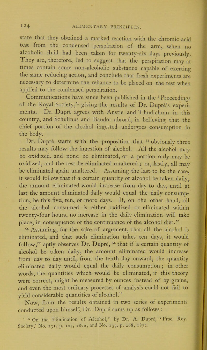 State that they obtained a marked reaction with the chromic acid test from the condensed perspiration of the arm, when no alcoholic fluid had been taken for twenty-six days previously. They are, therefore, led to suggest that the perspiration may at times contain some non-alcoholic substance capable of exerting the same reducing action, and conclude that fresh experiments are necessary to determine the reliance to be placed on the test when applied to the condensed perspiration. Communications have since been published in the ' Proceedings of the Royal Society,'^ giving the results of Dr. Dupre's experi- ments. Dr. Dupre agrees with Anstie and Thudichum in this country, and Schulinus and Baudot abroad, in believing that the chief portion of the alcohol ingested undergoes consumption in the body. Dr. Dupre starts with the proposition that  obviously three results may follow the ingestion of alcohol. All the alcohol may be oxidized, and none be eliminated, or a portion only may be oxidized, and the rest be eliminated unaltered ; or, lastly, all may be eliminated again unaltered. Assuming the last to be the case, it would follow that if a certain quantity of alcohol be taken daily, the amount eliminated would increase from day to day, until at last the amount eliminated daily would equal the daily consump- tion, be this five, ten, or more days. If, on the other hand, all the alcohol consumed is either oxidized or eliminated within twenty-four hours, no increase in the daily elimination will take place, in consequence of the continuance of the alcohol diet.  Assuming, for the sake of argument, that all the alcohol is eliminated, and that such elimination takes ten days, it would follow, aptly observes Dr. Dupre,  that if a certain quantity of alcohol be taken daily, the amount eliminated would increase from day to day until, from the tenth day onward, the quantity eliminated daily would equal the daily consumption; in other words, the quantities which would be eliminated, if this theory were correct, might be measured by ounces instead of by grains, and even the most ordinary processes of analysis could not fail to yield considerable quantities of alcohol. Now, from the results obtained in two series of experiments conducted upon himself. Dr. Dupre sums up as follows: '  On the Elimination of Alcohol, by Dr. A. Dupre, ' Proc. Roy, Society,' No. 131, p. 107, 1872, and No. 133, p. 268, 1872.