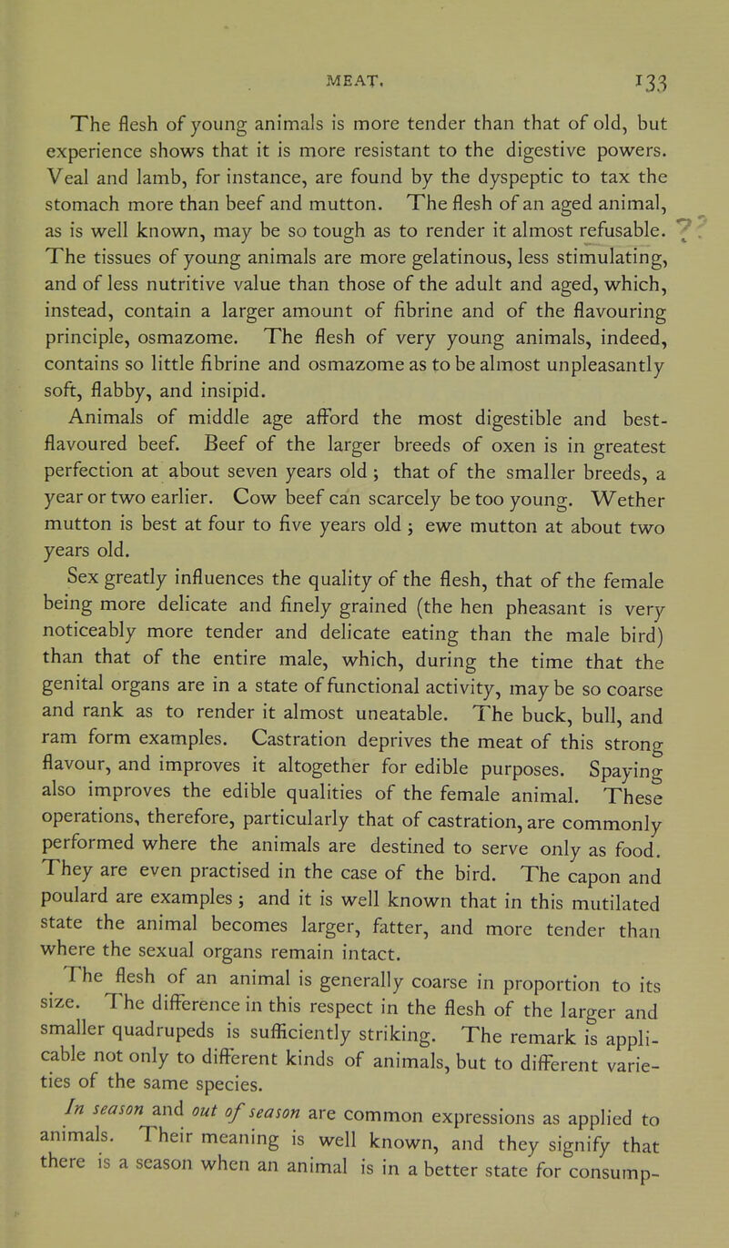 The flesh of young animals is more tender than that of old, but experience shows that it is more resistant to the digestive powers. Veal and lamb, for instance, are found by the dyspeptic to tax the stomach more than beef and mutton. The flesh of an aged animal, as is well known, may be so tough as to render it almost refusable. The tissues of young animals are more gelatinous, less stimulating, and of less nutritive value than those of the adult and aged, which, instead, contain a larger amount of fibrine and of the flavouring principle, osmazome. The flesh of very young animals, indeed, contains so little fibrine and osmazome as to be almost unpleasantly soft, flabby, and insipid. Animals of middle age afford the most digestible and best- flavoured beef. Beef of the larger breeds of oxen is in greatest perfection at about seven years old; that of the smaller breeds, a year or two earlier. Cow beef can scarcely be too young. Wether mutton is best at four to five years old ; ewe mutton at about two years old. Sex greatly influences the quality of the flesh, that of the female being more delicate and finely grained (the hen pheasant is very noticeably more tender and delicate eating than the male bird) than that of the entire male, which, during the time that the genital organs are in a state of functional activity, maybe so coarse and rank as to render it almost uneatable. The buck, bull, and ram form examples. Castration deprives the meat of this strong flavour, and improves it altogether for edible purposes. Spaying also improves the edible qualities of the female animal. These operations, therefore, particularly that of castration, are commonly performed where the animals are destined to serve only as food. They are even practised in the case of the bird. The capon and poulard are examples; and it is well known that in this mutilated state the animal becomes larger, fatter, and more tender than where the sexual organs remain intact. The flesh of an animal is generally coarse in proportion to its size. The difference in this respect in the flesh of the larger and smaller quadrupeds is sufiiciently striking. The remark is appli- cable not only to different kinds of animals, but to different varie- ties of the same species. In season and out of season are common expressions as applied to animals. Their meaning is well known, and they signify that there is a season when an animal is in a better state for consump-