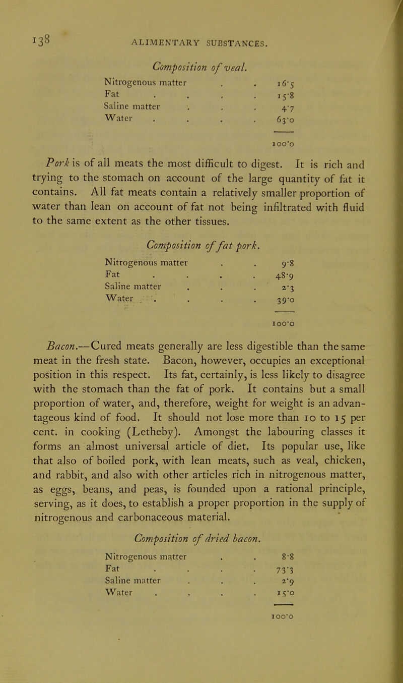 Composition of veal. Nitrogenous matter . , 16-5 Fat .... 158 Saline matter . , . 4 7 Water .... 63-0 1 oo'o Pork is of all meats the most difficult to digest. It is rich and trying to the stomach on account of the large quantity of fat it contains. All fat meats contain a relatively smaller proportion of water than lean on account of fat not being infiltrated with fluid to the same extent as the other tissues. Composition of fat pork. Nitrogenous matter . . 9-8 Fat .... 48-9 Saline matter . . . 2*3 Water r---'' • • . 39*0 lOO'O Bacon.—Cured meats generally are less digestible than the same meat in the fresh state. Bacon, however, occupies an exceptional position in this respect. Its fat, certainly, is less likely to disagree with the stomach than the fat of pork. It contains but a small proportion of water, and, therefore, weight for weight is an advan- tageous kind of food. It should not lose more than 10 to 15 per cent, in cooking (Letheby). Amongst the labouring classes it forms an almost universal article of diet. Its popular use, like that also of boiled pork, with lean meats, such as veal, chicken, and rabbit, and also with other articles rich in nitrogenous matter, as eggs, beans, and peas, is founded upon a rational principle, serving, as it does, to establish a proper proportion in the supply of nitrogenous and carbonaceous material. Composition of dried bacon. Nitrogenous matter . . 8-8 Fat .... 73*3 Saline matter . . . 2*9 Water .... i5o iooo