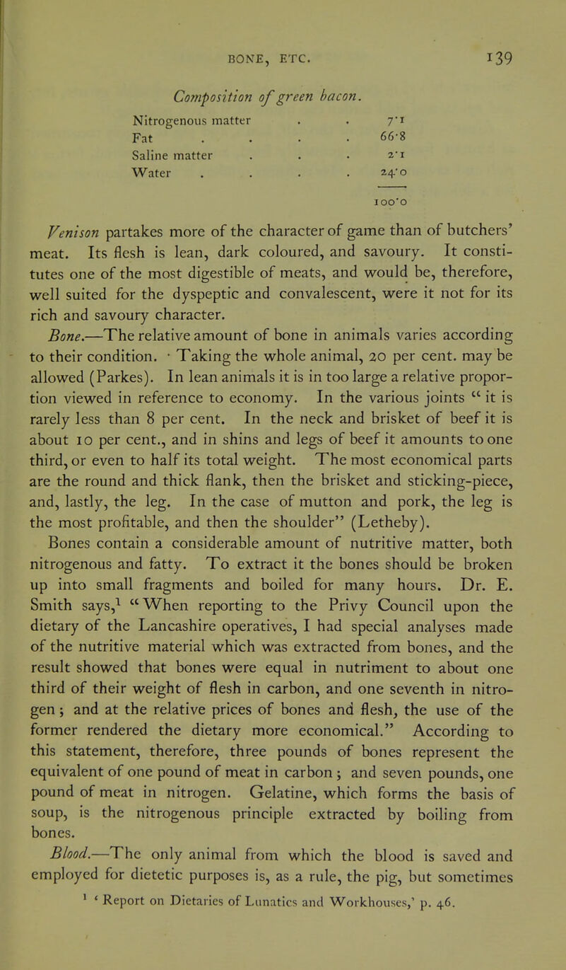 BONE, ETC. Composition of green bacon. Nitrogenous matter . . 7'i Fat .... 66-8 Saline matter . . . 2i Water . . . .24-0 lOO'O Venison partakes more of the character of game than of butchers' meat. Its flesh is lean, dark coloured, and savoury. It consti- tutes one of the most digestible of meats, and would be, therefore, well suited for the dyspeptic and convalescent, were it not for its rich and savoury character. Bone.—The relative amount of bone in animals varies according to their condition. • Taking the whole animal, 20 per cent, may be allowed (Parkes). In lean animals it is in too large a relative propor- tion viewed in reference to economy. In the various joints  it is rarely less than 8 per cent. In the neck and brisket of beef it is about 10 per cent., and in shins and legs of beef it amounts to one third, or even to half its total weight. The most economical parts are the round and thick flank, then the brisket and sticking-piece, and, lastly, the leg. In the case of mutton and pork, the leg is the most profitable, and then the shoulder (Letheby). Bones contain a considerable amount of nutritive matter, both nitrogenous and fatty. To extract it the bones should be broken up into small fragments and boiled for many hours. Dr. E. Smith says,^ When reporting to the Privy Council upon the dietary of the Lancashire operatives, I had special analyses made of the nutritive material which was extracted from bones, and the result showed that bones were equal in nutriment to about one third of their weight of flesh in carbon, and one seventh in nitro- gen ; and at the relative prices of bones and flesh, the use of the former rendered the dietary more economical. According to this statement, therefore, three pounds of bones represent the equivalent of one pound of meat in carbon ; and seven pounds, one pound of meat in nitrogen. Gelatine, which forms the basis of soup, is the nitrogenous principle extracted by boiling from bones. Blood.—The only animal from which the blood is saved and employed for dietetic purposes is, as a rule, the pig, but sometimes ^ * Report on Dietaries of Lunatics and Workhouses,' p. 46.