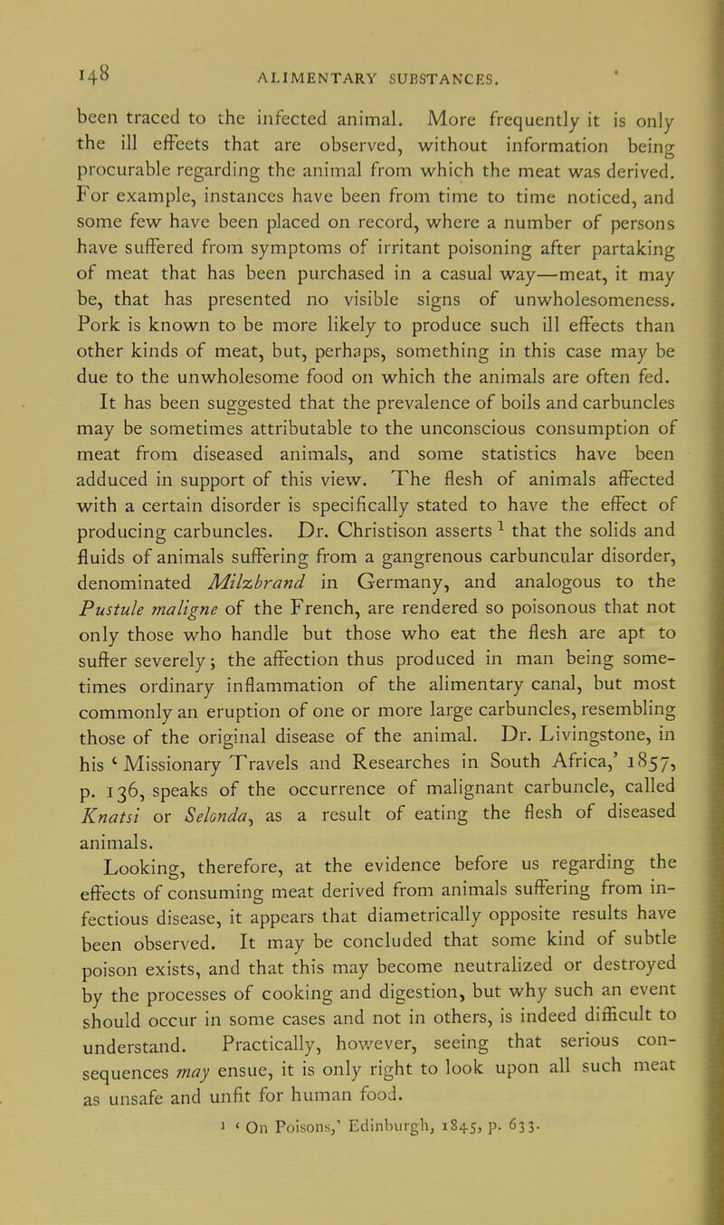 been traced to the infected animal. More frequently it is only the ill effeets that are observed, without information being procurable regarding the animal from which the meat was derived. For example, instances have been from time to time noticed, and some few have been placed on record, where a number of persons have suffered from symptoms of irritant poisoning after partaking of meat that has been purchased in a casual way—meat, it may be, that has presented no visible signs of unwholesomeness. Pork is known to be more likely to produce such ill effects than other kinds of meat, but, perhaps, something in this case may be due to the unwholesome food on which the animals are often fed. It has been suggested that the prevalence of boils and carbuncles may be sometimes attributable to the unconscious consumption of meat from diseased animals, and some statistics have been adduced in support of this view. The flesh of animals affected with a certain disorder is specifically stated to have the effect of producing carbuncles. Dr. Christison asserts ^ that the solids and fluids of animals suffering from a gangrenous carbuncular disorder, denominated Milzbrand in Germany, and analogous to the Pustule maligne of the French, are rendered so poisonous that not only those who handle but those who eat the flesh are apt to suffer severely; the affection thus produced in man being some- times ordinary inflammation of the alimentary canal, but most commonly an eruption of one or more large carbuncles, resembling those of the original disease of the animal. Dr. Livingstone, in his ' Missionary Travels and Researches in South Africa,' 1857, p. 136, speaks of the occurrence of malignant carbuncle, called Knatsi or Selonda^ as a result of eating the flesh of diseased animals. Looking, therefore, at the evidence before us regarding the effects of consuming meat derived from animals suffering from in- fectious disease, it appears that diametrically opposite results have been observed. It may be concluded that some kind of subtle poison exists, and that this may become neutralized or destroyed by the processes of cooking and digestion, but why such an event should occur in some cases and not in others, is indeed difficult to understand. Practically, hov/ever, seeing that serious con- sequences may ensue, it is only right to look upon all such meat as unsafe and unfit for human food.