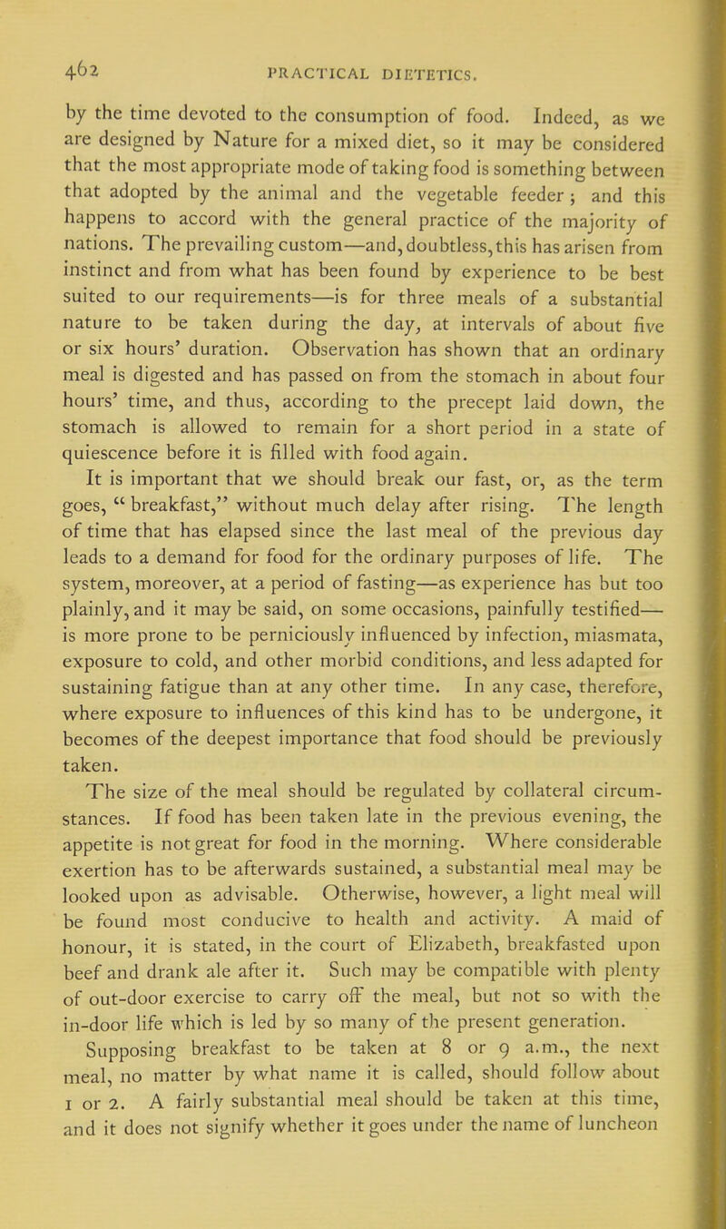 by the time devoted to the consumption of food. Indeed, as we are designed by Nature for a mixed diet, so it may be considered that the most appropriate mode of taking food is something between that adopted by the animal and the vegetable feeder ; and this happens to accord with the general practice of the majority of nations. The prevailing custom—and, doubtless, this has arisen from instinct and from what has been found by experience to be best suited to our requirements—is for three meals of a substantia] nature to be taken during the day, at intervals of about five or six hours' duration. Observation has shown that an ordinary meal is digested and has passed on from the stomach in about four hours' time, and thus, according to the precept laid down, the stomach is allowed to remain for a short period in a state of quiescence before it is filled with food again. It is important that we should break our fast, or, as the term goes,  breakfast, without much delay after rising. The length of time that has elapsed since the last meal of the previous day leads to a demand for food for the ordinary purposes of life. The system, moreover, at a period of fasting—as experience has but too plainly, and it may be said, on some occasions, painfully testified— is more prone to be perniciously influenced by infection, miasmata, exposure to cold, and other morbid conditions, and less adapted for sustaining fatigue than at any other time. In any case, therefore, where exposure to influences of this kind has to be undergone, it becomes of the deepest importance that food should be previously taken. The size of the meal should be regulated by collateral circum- stances. If food has been taken late in the previous evening, the appetite is not great for food in the morning. Where considerable exertion has to be afterwards sustained, a substantial meal may be looked upon as advisable. Otherwise, however, a light meal will be found most conducive to health and activity. A maid of honour, it is stated, in the court of Elizabeth, breakfasted upon beef and drank ale after it. Such may be compatible with plenty of out-door exercise to carry ofF the meal, but not so with the in-door life which is led by so many of the present generation. Supposing breakfast to be taken at 8 or 9 a.m., the next meal, no matter by what name it is called, should follow about I or 2. A fairly substantial meal should be taken at this time, and it does not signify whether it goes under the name of luncheon
