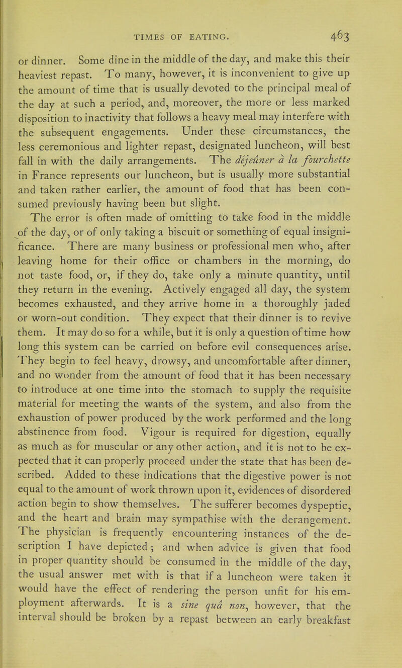 or dinner. Some dine in the middle of the day, and make this their heaviest repast. To many, however, it is inconvenient to give up the amount of time that is usually devoted to the principal meal of the day at such a period, and, moreover, the more or less marked disposition to inactivity that follovi^s a heavy meal may interfere with the subsequent engagements. Under these circumstances, the less ceremonious and lighter repast, designated luncheon, will best fall in with the daily arrangements. The dejeuner a la fourchette in France represents our luncheon, but is usually more substantial and taken rather earlier, the amount of food that has been con- sumed previously having been but slight. The error is often made of omitting to take food in the middle of the day, or of only taking a biscuit or something of equal insigni- ficance. There are many business or professional men who, after leaving home for their office or chambers in the morning, do not taste food, or, if they do, take only a minute quantity, until they return in the evening. Actively engaged all day, the system becomes exhausted, and they arrive home in a thoroughly jaded or worn-out condition. They expect that their dinner is to revive them. It may do so for a while, but it is only a question of time how long this system can be carried on before evil consequences arise. They begin to feel heavy, drowsy, and uncomfortable after dinner, and no wonder from the amount of food that it has been necessary to introduce at one time into the stomach to supply the requisite material for meeting the wants of the system, and also from the exhaustion of power produced by the work performed and the long abstinence from food. Vigour is required for digestion, equally as much as for muscular or any other action, and it is not to be ex- pected that it can properly proceed under the state that has been de- scribed. Added to these indications that the digestive power is not equal to the amount of work thrown upon it, evidences of disordered action begin to show themselves. The sufferer becomes dyspeptic, and the heart and brain may sympathise with the derangement. The physician is frequently encountering instances of the de- scription I have depicted ; and when advice is given that food in proper quantity should be consumed in the middle of the day, the usual answer met with is that if a luncheon were taken it would have the effect of rendering the person unfit for his em- ployment afterwards. It is a sine qua non, however, that the interval should be broken by a repast between an early breakfast