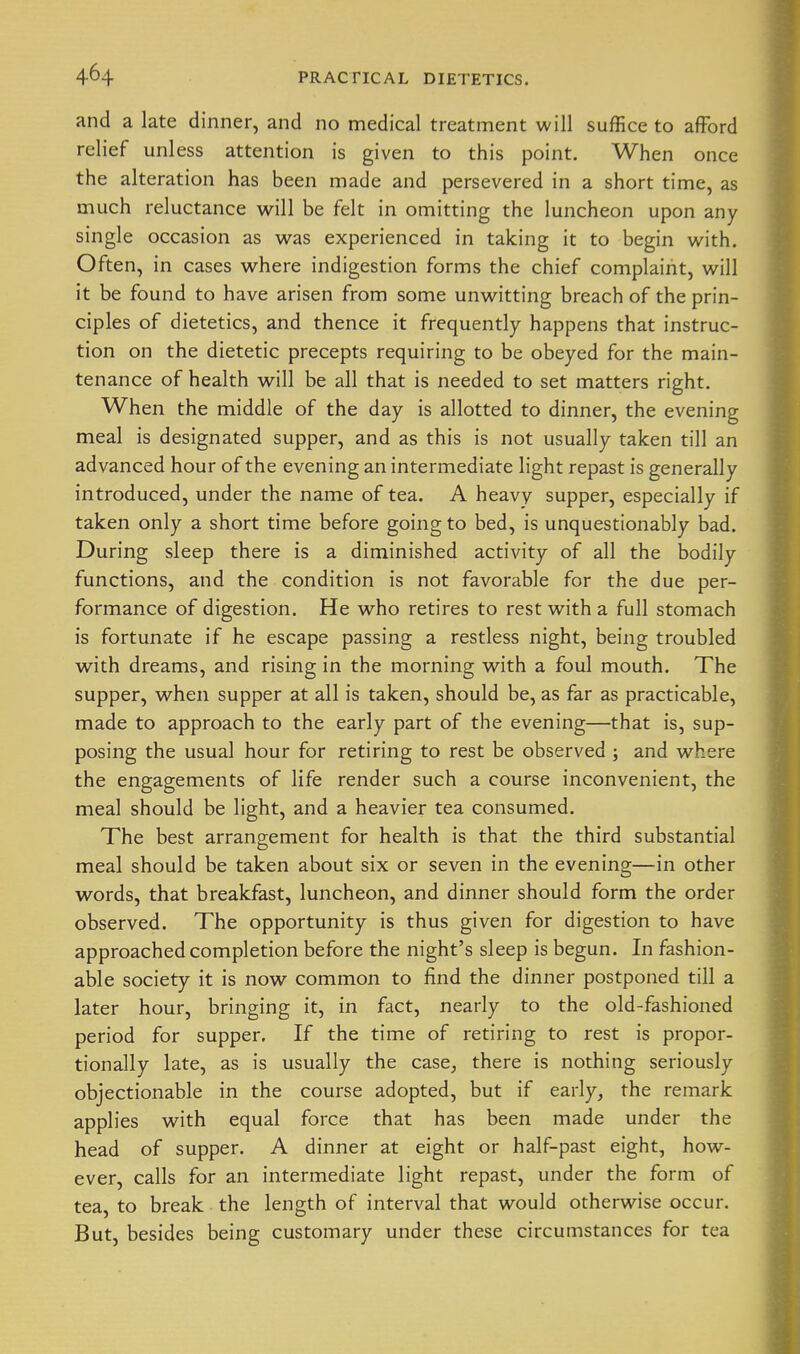 and a late dinner, and no medical treatment will suffice to afford relief unless attention is given to this point. When once the alteration has been made and persevered in a short time, as much reluctance w^ill be felt in omitting the luncheon upon any single occasion as was experienced in taking it to begin with. Often, in cases where indigestion forms the chief complaint, will it be found to have arisen from some unwitting breach of the prin- ciples of dietetics, and thence it frequently happens that instruc- tion on the dietetic precepts requiring to be obeyed for the main- tenance of health will be all that is needed to set matters right. When the middle of the day is allotted to dinner, the evening meal is designated supper, and as this is not usually taken till an advanced hour of the evening an intermediate light repast is generally introduced, under the name of tea. A heavy supper, especially if taken only a short time before going to bed, is unquestionably bad. During sleep there is a diminished activity of all the bodily functions, and the condition is not favorable for the due per- formance of digestion. He who retires to rest with a full stomach is fortunate if he escape passing a restless night, being troubled with dreams, and rising in the morning with a foul mouth. The supper, when supper at all is taken, should be, as far as practicable, made to approach to the early part of the evening—that is, sup- posing the usual hour for retiring to rest be observed ; and where the engagements of life render such a course inconvenient, the meal should be light, and a heavier tea consumed. The best arrangement for health is that the third substantial meal should be taken about six or seven in the evening—in other words, that breakfast, luncheon, and dinner should form the order observed. The opportunity is thus given for digestion to have approached completion before the night's sleep is begun. In fashion- able society it is now common to find the dinner postponed till a later hour, bringing it, in fact, nearly to the old-fashioned period for supper. If the time of retiring to rest is propor- tionally late, as is usually the case, there is nothing seriously objectionable in the course adopted, but if early, the remark applies with equal force that has been made under the head of supper. A dinner at eight or half-past eight, how- ever, calls for an intermediate light repast, under the form of tea, to break the length of interval that would otherwise occur. But, besides being customary under these circumstances for tea