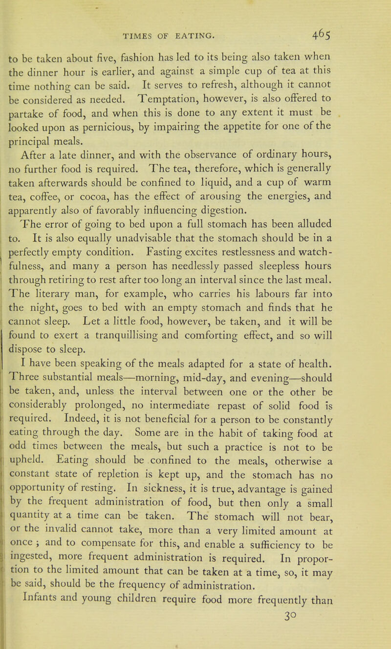 to be taken about five, fashion has led to its being also taken when the dinner hour is earlier, and against a simple cup of tea at this time nothing can be said. It serves to refresh, although it cannot be considered as needed. Temptation, however, is also offered to partake of food, and when this is done to any extent it must be looked upon as pernicious, by impairing the appetite for one of the principal meals. After a late dinner, and with the observance of ordinary hours, no further food is required. The tea, therefore, which is generally taken afterwards should be confined to liquid, and a cup of warm tea, coffee, or cocoa, has the effect of arousing the energies, and apparently also of favorably influencing digestion. I The error of going to bed upon a full stomach has been alluded to. It is also equally unadvisable that the stomach should be in a perfectly empty condition. Fasting excites restlessness and watch- ! fulness, and many a person has needlessly passed sleepless hours i through retiring to rest after too long an interval since the last meal. . The literary man, for example, who carries his labours far into the night, goes to bed with an empty stomach and finds that he cannot sleep. Let a little food, however, be taken, and it will be found to exert a tranquillising and comforting effect, and so will dispose to sleep. I have been speaking of the meals adapted for a state of health. ' Three substantial meals—morning, mid-day, and evening—should be taken, and, unless the interval between one or the other be considerably prolonged, no intermediate repast of solid food is required. Indeed, it is not beneficial for a person to be constantly eating through the day. Some are in the habit of taking food at odd times between the meals, but such a practice is not to be upheld. Eating should be confined to the meals, otherwise a constant state of repletion is kept up, and the stomach has no I opportunity of resting. In sickness, it is true, advantage is gained by the frequent administration of food, but then only a small quantity at a time can be taken. The stomach will not bear, or the invalid cannot take, more than a very limited amount at I once ; and to compensate for this, and enable a sufficiency to be ! ingested, more frequent administration is required. In propor- I tion to the limited amount that can be taken at a time, so, it may i be said, should be the frequency of administration. Infants and young children require food more frequently than 30 <