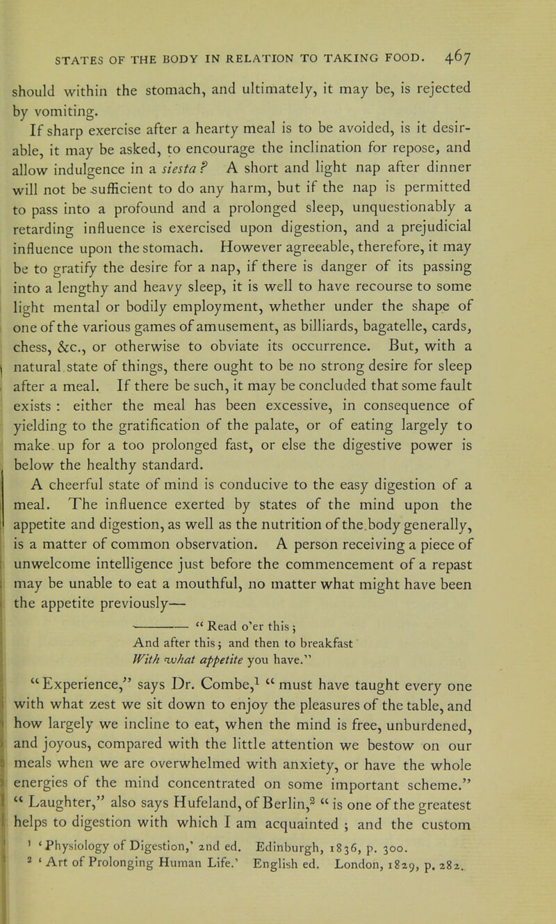 should within the stomach, and ultimately, it may be, is rejected by vomiting. If sharp exercise after a hearty meal is to be avoided, is it desir- able, it may be asked, to encourage the inclination for repose, and allow indulgence in a siesta? A short and light nap after dinner will not be sufficient to do any harm, but if the nap is permitted to pass into a profound and a prolonged sleep, unquestionably a retarding influence is exercised upon digestion, and a prejudicial influence upon the stomach. However agreeable, therefore, it may be to gratify the desire for a nap, if there is danger of its passing into a lengthy and heavy sleep, it is well to have recourse to some light mental or bodily employment, whether under the shape of one of the various games of amusement, as billiards, bagatelle, cards, chess, &c., or otherwise to obviate its occurrence. But, with a i natural state of things, there ought to be no strong desire for sleep . after a meal. If there be such, it may be concluded that some fault exists : either the meal has been excessive, in consequence of yielding to the gratification of the palate, or of eating largely to make up for a too prolonged fast, or else the digestive power is below the healthy standard. A cheerful state of mind is conducive to the easy digestion of a meal. The influence exerted by states of the mind upon the appetite and digestion, as well as the nutrition of the.body generally, ; is a matter of common observation. A person receiving a piece of ! unwelcome intelligence just before the commencement of a repast : may be unable to eat a mouthful, no matter what might have been the appetite previously— j ■  Read o'er this ; And after this; and then to breakfast fFitA <vjhat appetite you have.  Experience, says Dr. Combe,^  must have taught every one with what zest we sit down to enjoy the pleasures of the table, and how largely we incline to eat, when the mind is free, unburdened, and joyous, compared with the little attention we bestow on our meals when we are overwhelmed with anxiety, or have the whole ( energies of the mind concentrated on some important scheme.  Laughter, also says Hufeland, of Berlin,^  is one of the greatest i helps to digestion with which I am acquainted ; and the custom ' 'Physiology of Digestion,' 2nd ed. Edinburgh, 1836, p. 300. 2 • Art of Prolonging Human Life.' English ed. London, 1829, p. 282.