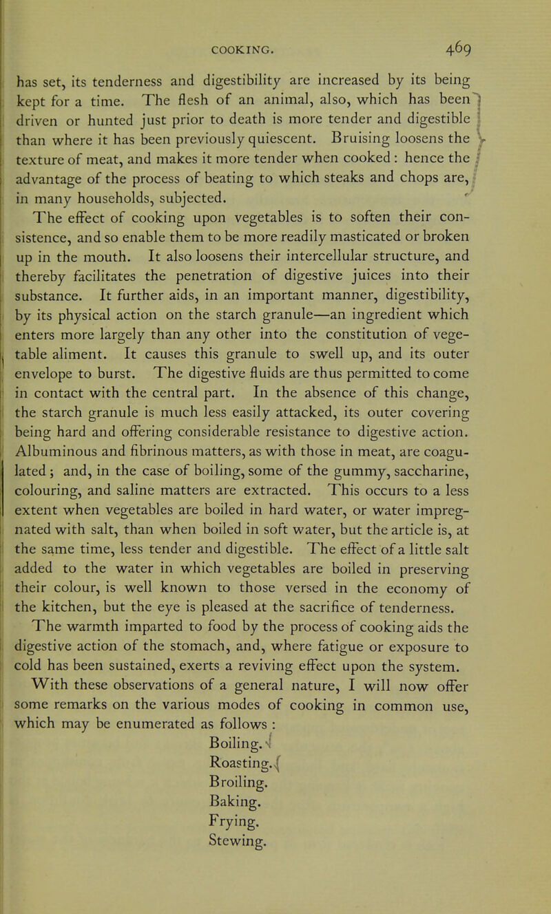 i has set, its tenderness and digestibility are increased by its being ) kept for a time. The flesh of an animal, also, which has been 1 driven or hunted just prior to death is more tender and digestible ; than where it has been previously quiescent. Bruising loosens the I texture of meat, and makes it more tender when cooked : hence the i advantage of the process of beating to which steaks and chops are, I in many households, subjected. The effect of cooking upon vegetables is to soften their con- i sistence, and so enable them to be more readily masticated or broken I up in the mouth. It also loosens their intercellular structure, and I thereby facilitates the penetration of digestive juices into their i substance. It further aids, in an important manner, digestibility, I by its physical action on the starch granule—an ingredient which enters more largely than any other into the constitution of vege- I table aliment. It causes this granule to swell up, and its outer ; envelope to burst. The digestive fluids are thus permitted to come i in contact with the central part. In the absence of this change, I the starch granule is much less easily attacked, its outer covering I being hard and offering considerable resistance to digestive action. ' Albuminous and fibrinous matters, as with those in meat, are coagu- lated ; and, in the case of boiling, some of the gummy, saccharine, colouring, and saline matters are extracted. This occurs to a less extent when vegetables are boiled in hard water, or water impreg- I nated with salt, than when boiled in soft water, but the article is, at the same time, less tender and digestible. The effect of a little salt added to the water in which vegetables are boiled in preserving their colour, is well known to those versed in the economy of the kitchen, but the eye is pleased at the sacrifice of tenderness. The warmth imparted to food by the process of cooking aids the digestive action of the stomach, and, where fatigue or exposure to cold has been sustained, exerts a reviving effect upon the system. With these observations of a general nature, I will now offer some remarks on the various modes of cooking in common use, which may be enumerated as follows : Boiling. 4 Roasting.>( Broiling. Baking. Frying. Stewing.