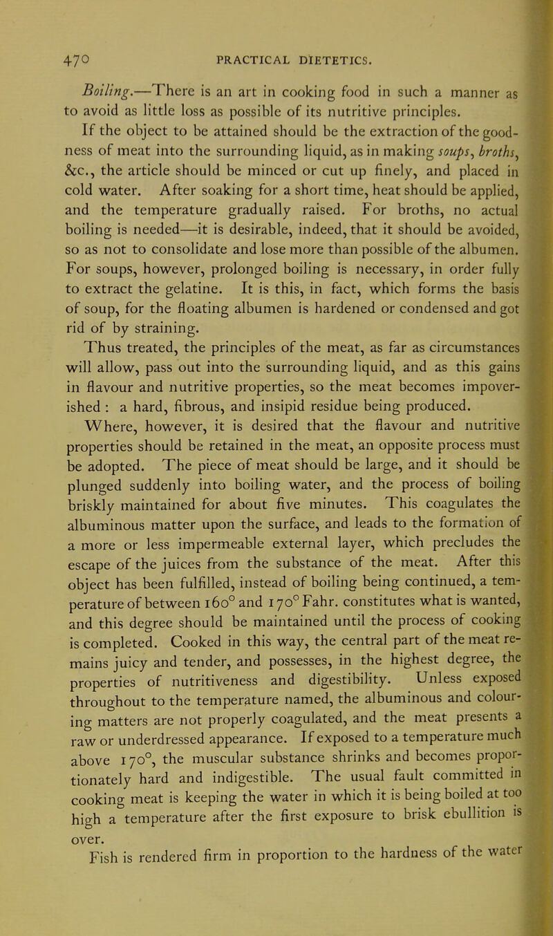 Boiling.—There is an art in cooking food in such a manner as to avoid as little loss as possible of its nutritive principles. If the object to be attained should be the extraction of the good- ness of meat into the surrounding liquid, as in making soups^ broths^ &c., the article should be minced or cut up finely, and placed in cold water. After soaking for a short time, heat should be applied, and the temperature gradually raised. For broths, no actual boiling is needed—it is desirable, indeed, that it should be avoided, so as not to consolidate and lose more than possible of the albumen. For soups, however, prolonged boiling is necessary, in order fully to extract the gelatine. It is this, in fact, which forms the basis of soup, for the floating albumen is hardened or condensed and got rid of by straining. Thus treated, the principles of the meat, as far as circumstances will allow, pass out into the surrounding liquid, and as this gains in flavour and nutritive properties, so the meat becomes impover- ished : a hard, fibrous, and insipid residue being produced. Where, however, it is desired that the flavour and nutritive properties should be retained in the meat, an opposite process must be adopted. The piece of meat should be large, and it should be plunged suddenly into boihng water, and the process of boiling briskly maintained for about five minutes. This coagulates the albuminous matter upon the surface, and leads to the formation of a more or less impermeable external layer, which precludes the escape of the juices from the substance of the meat. After this object has been fulfilled, instead of boiling being continued, a tem- perature of between 160° and lyo^Fahr. constitutes what is wanted, and this degree should be maintained until the process of cooking is completed. Cooked in this way, the central part of the meat re- mains juicy and tender, and possesses, in the highest degree, the properties of nutritiveness and digestibility. Unless exposed throughout to the temperature named, the albuminous and colour- ing matters are not properly coagulated, and the meat presents a raw or underdressed appearance. If exposed to a temperature much above 170°, the muscular substance shrinks and becomes propor- tionately hard and indigestible. The usual fault committed in cooking meat is keeping the water in which it is being boiled at too high a temperature after the first exposure to brisk ebullition is over. Fish is rendered firm in proportion to the hardness of the water
