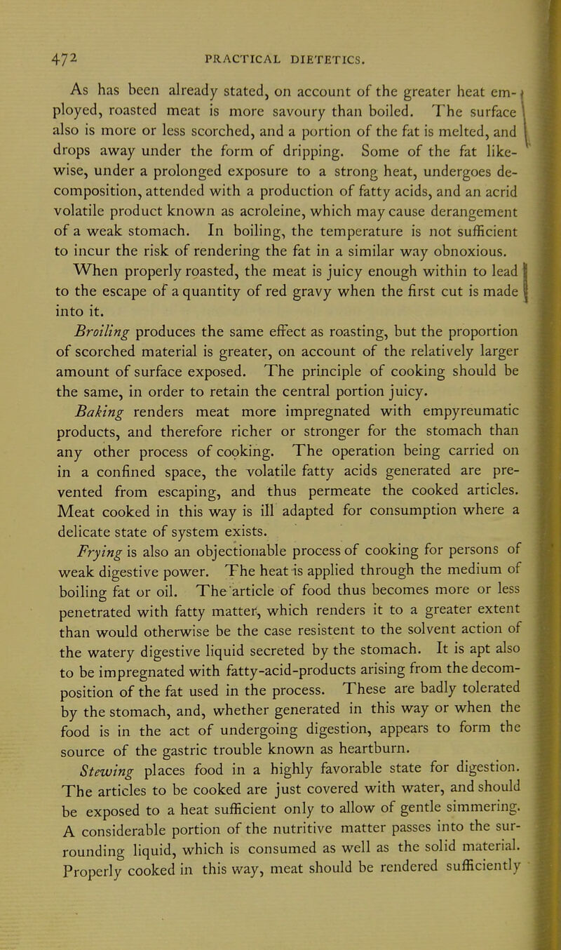 As has been already stated, on account of the greater heat em- * ployed, roasted meat is more savoury than boiled. The surface also is more or less scorched, and a portion of the fat is melted, and drops away under the form of dripping. Some of the fat like- wise, under a prolonged exposure to a strong heat, undergoes de- composition, attended with a production of fatty acids, and an acrid volatile product known as acroleine, which may cause derangement of a weak stomach. In boiling, the temperature is not sufficient to incur the risk of rendering the fat in a similar way obnoxious. When properly roasted, the meat is juicy enough within to lead to the escape of a quantity of red gravy when the first cut is made into it. Broiling produces the same effect as roasting, but the proportion of scorched material is greater, on account of the relatively larger amount of surface exposed. The principle of cooking should be the same, in order to retain the central portion juicy. Baking renders meat more impregnated with empyreumatic products, and therefore richer or stronger for the stomach than any other process of copking. The operation being carried on in a confined space, the volatile fatty acids generated are pre- vented from escaping, and thus permeate the cooked articles. Meat cooked in this way is ill adapted for consumption where a delicate state of system exists. Frying is also an objectionable process of cooking for persons of weak digestive power. The heat is applied through the medium of boiling fat or oil. The'article of food thus becomes more or less penetrated with fatty matter, which renders it to a greater extent than would otherwise be the case resistent to the solvent action of the watery digestive liquid secreted by the stomach. It is apt also to be impregnated with fatty-acid-products arising from the decom- position of the fat used in the process. These are badly tolerated by the stomach, and, whether generated in this way or when the food is in the act of undergoing digestion, appears to form the source of the gastric trouble known as heartburn. Stewing places food in a highly favorable state for digestion. The articles to be cooked are just covered with water, and should be exposed to a heat sufficient only to allow of gentle simmering. A considerable portion of the nutritive matter passes into the sur- rounding liquid, which is consumed as well as the solid material. Properly cooked in this way, meat should be rendered sufficiently