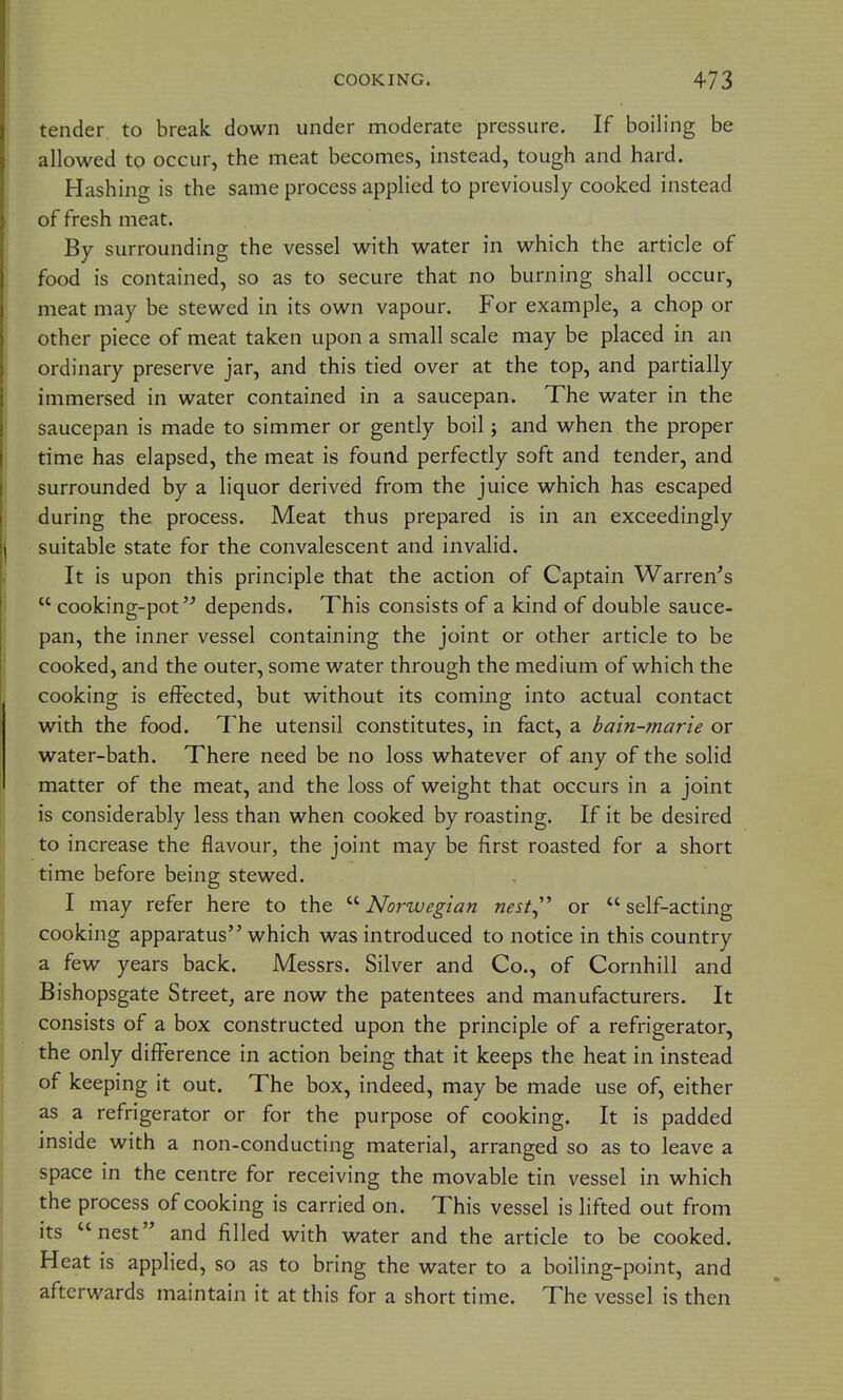 tender to break down under moderate pressure. If boiling be allowed to occur, the meat becomes, instead, tough and hard. Hashing is the same process applied to previously cooked instead of fresh meat. By surrounding the vessel with water in which the article of food is contained, so as to secure that no burning shall occur, meat may be stewed in its own vapour. For example, a chop or other piece of meat taken upon a small scale may be placed in an ordinary preserve jar, and this tied over at the top, and partially immersed in water contained in a saucepan. The water in the saucepan is made to simmer or gently boil j and when the proper time has elapsed, the meat is found perfectly soft and tender, and surrounded by a liquor derived from the juice which has escaped during the process. Meat thus prepared is in an exceedingly suitable state for the convalescent and invalid. It is upon this principle that the action of Captain Warren^s cooking-potdepends. This consists of a kind of double sauce- pan, the inner vessel containing the joint or other article to be cooked, and the outer, some water through the medium of which the cooking is effected, but without its coming into actual contact with the food. The utensil constitutes, in fact, a bain-marie or water-bath. There need be no loss whatever of any of the solid matter of the meat, and the loss of weight that occurs in a joint is considerably less than when cooked by roasting. If it be desired to increase the flavour, the joint may be first roasted for a short time before being stewed. I may refer here to the ^''Norwegian nest^'^ or self-acting cooking apparatus which was introduced to notice in this country a few years back. Messrs. Silver and Co., of Cornhill and Bishopsgate Street, are now the patentees and manufacturers. It consists of a box constructed upon the principle of a refrigerator, the only difference in action being that it keeps the heat in instead of keeping it out. The box, indeed, may be made use of, either as a refrigerator or for the purpose of cooking. It is padded inside with a non-conducting material, arranged so as to leave a space in the centre for receiving the movable tin vessel in which the process of cooking is carried on. This vessel is lifted out from its nest and filled with water and the article to be cooked. Heat is applied, so as to bring the water to a boiling-point, and afterwards maintain it at this for a short time. The vessel is then