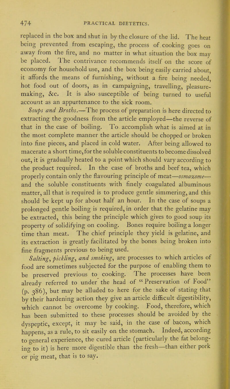 replaced in the box and shut in by the closure of the lid. The heat being prevented from escaping, the process of cooking goes on away from the fire, and no matter in what situation the box may be placed. I'he contrivance recommends itself on the score of economy for household use, and the box being easily carried about, it affords the means of furnishing, without a fire being needed, hot food out of doors, as in campaigning, travelling, pleasure- making, &c. It is also susceptible of being turned to useful account as an appurtenance to the sick room. Soups and Broths.—The process of preparation is here directed to extracting the goodness from the article employed—the reverse of that in the case of boiling. To accomplish what is aimed at in the most complete manner the article should be chopped or broken into fine pieces, and placed in cold water. After being allowed to macerate a short time, for the soluble constituents to become dissolved out, it is gradually heated to a point which should vary according to the product required. In the case of broths and beef tea, which properly contain only the flavouring principle of meat—osmazome— and the soluble constituents with finely coagulated albuminous matter, all that is required is to produce gentle simmering, and this should be kept up for about half an hour. In the case of soups a prolonged gentle boiling is required, in order that the gelatine may be extracted, this being the principle which gives to good soup its property of solidifying on cooling. Bones require boiling a longer time than meat. The chief principle they yield is gelatine, and its extraction is greatly facilitated by the bones being broken into fine fragments previous to being used. Salting., pickling., and smoking., are processes to which articles of food are sometimes subjected for the purpose of enabling them to be preserved previous to cooking. The processes have been already referred to under the head of  Preservation of Food (p. 386), but may be alluded to here for the sake of stating that by their hardening action they give an article difficult digestibility, which cannot be overcome by cooking. Food, therefore, which has been submitted to these processes should be avoided by the dyspeptic, except, it may be said, in the case of bacon, which happens, as a rule, to sit easily on the stomach. Indeed, according to general experience, the cured article (particularly the fat belong- ing to it) is here more digestible than the fresh—than either pork or pig meat, that is to say.