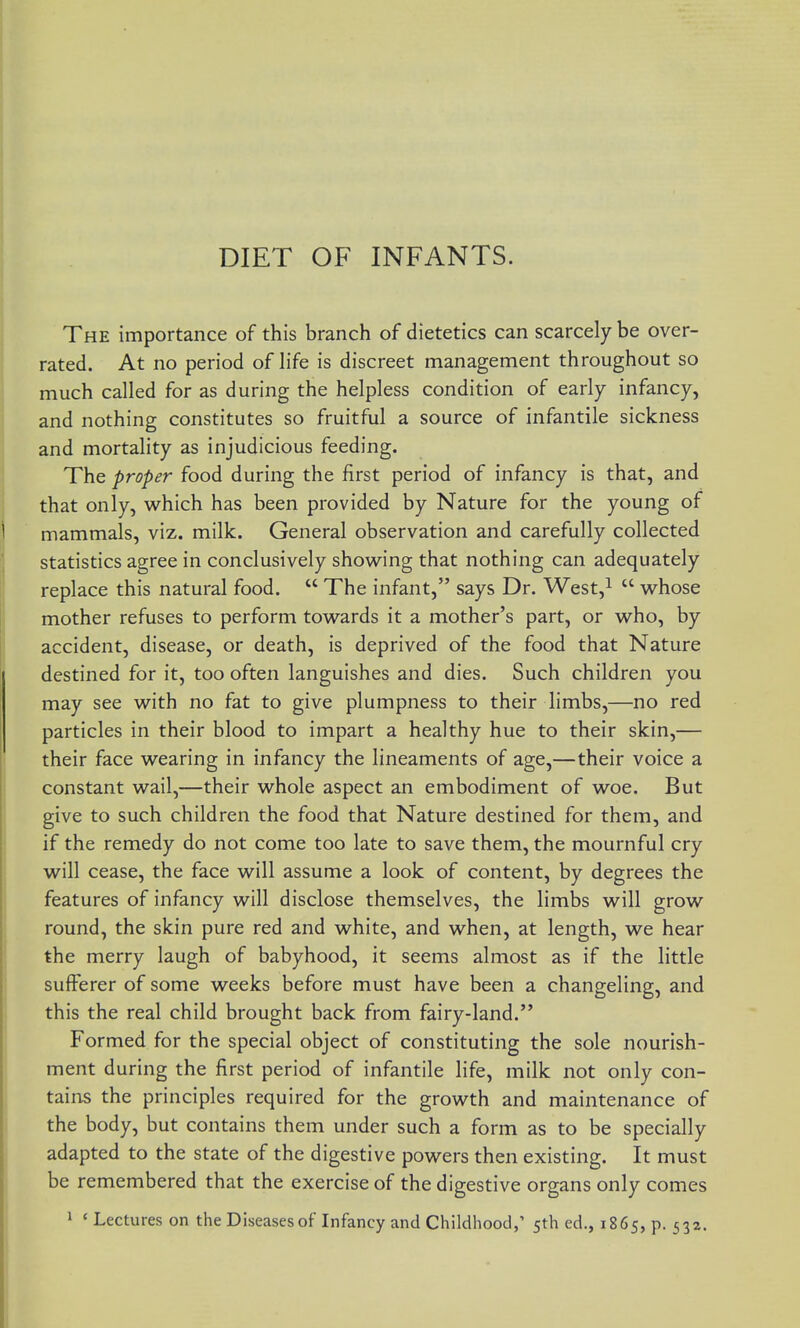 DIET OF INFANTS. The importance of this branch of dietetics can scarcely be over- rated. At no period of life is discreet management throughout so much called for as during the helpless condition of early infancy, and nothing constitutes so fruitful a source of infantile sickness and mortality as injudicious feeding. The proper food during the first period of infancy is that, and that only, which has been provided by Nature for the young of mammals, viz. milk. General observation and carefully collected statistics agree in conclusively showing that nothing can adequately replace this natural food. The infant, says Dr. West,i whose mother refuses to perform towards it a mother's part, or who, by accident, disease, or death, is deprived of the food that Nature destined for it, too often languishes and dies. Such children you may see with no fat to give plumpness to their limbs,—no red particles in their blood to impart a healthy hue to their skin,— their face wearing in infancy the lineaments of age,—their voice a constant wail,—their whole aspect an embodiment of woe. But give to such children the food that Nature destined for them, and if the remedy do not come too late to save them, the mournful cry will cease, the face will assume a look of content, by degrees the features of infancy will disclose themselves, the limbs will grow round, the skin pure red and white, and when, at length, we hear the merry laugh of babyhood, it seems almost as if the little sufferer of some weeks before must have been a changeling, and this the real child brought back from fairy-land. Formed for the special object of constituting the sole nourish- ment during the first period of infantile life, milk not only con- tains the principles required for the growth and maintenance of the body, but contains them under such a form as to be specially adapted to the state of the digestive powers then existing. It must be remembered that the exercise of the digestive organs only comes » ' Lectures on the Diseasesof Infancy and Childhood,' 5th ed., 1865, p. 532.