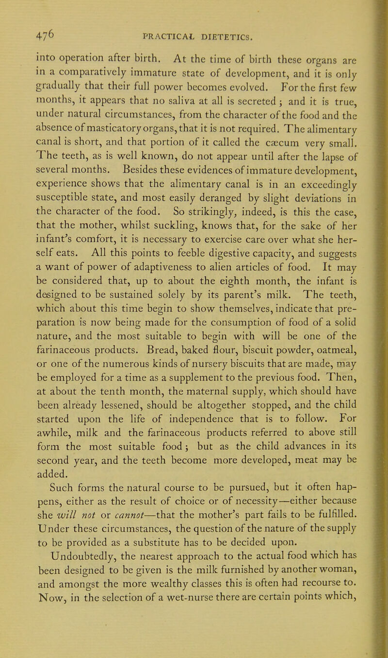 into operation after birth. At the time of birth these organs are in a comparatively immature state of development, and it is only gradually that their full power becomes evolved. For the first few months, it appears that no saliva at all is secreted ; and it is true, under natural circumstances, from the character of the food and the absence of masticatory organs, that it is not required. The alimentary canal is short, and that portion of it called the caecum very small. The teeth, as is well known, do not appear until after the lapse of several months. Besides these evidences of immature development, experience shows that the alimentary canal is in an exceedingly susceptible state, and most easily deranged by slight deviations in the character of the food. So strikingly, indeed, is this the case, that the mother, whilst suckling, knows that, for the sake of her infant's comfort, it is necessary to exercise care over what she her- self eats. All this points to feeble digestive capacity, and suggests a want of power of adaptiveness to alien articles of food. It may be considered that, up to about the eighth month, the infant is designed to be sustained solely by its parent's milk. The teeth, which about this time begin to show themselves, indicate that pre- paration is now being made for the consumption of food of a solid nature, and the most suitable to begin with will be one of the farinaceous products. Bread, baked flour, biscuit powder, oatmeal, or one of the numerous kinds of nursery biscuits that are made, may be employed for a time as a supplement to the previous food. Then, at about the tenth month, the maternal supply, which should have been already lessened, should be altogether stopped, and the child started upon the life of independence that is to follow. For awhile, milk and the farinaceous products referred to above still form the most suitable food; but as the child advances in its second year, and the teeth become more developed, meat may be added. Such forms the natural course to be pursued, but it often hap- pens, either as the result of choice or of necessity—either because she will not or cannot—that the mother's part fails to be fulfilled. Under these circumstances, the question of the nature of the supply to be provided as a substitute has to be decided upon. Undoubtedly, the nearest approach to the actual food which has been designed to be given is the milk furnished by another woman, and amongst the more wealthy classes this is often had recourse to. Now, in the selection of a wet-nurse there are certain points which.