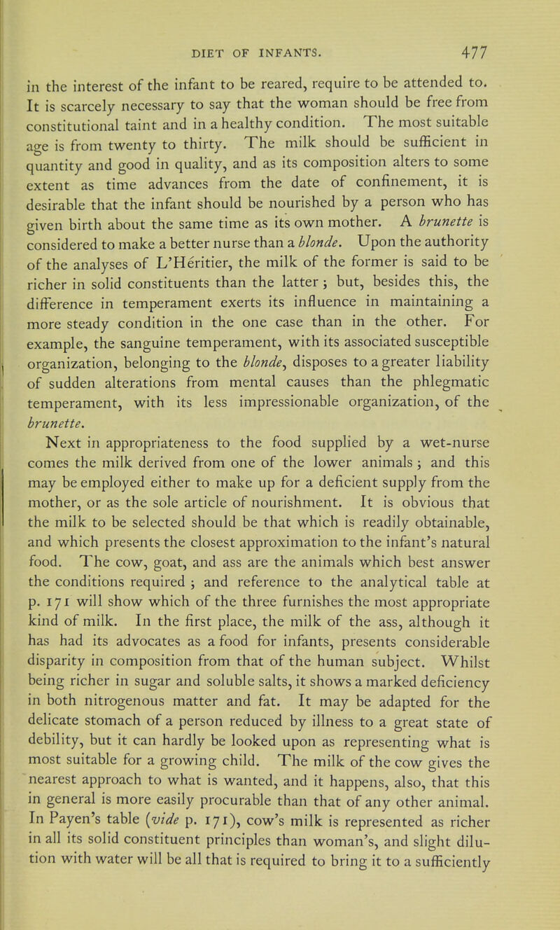 in the interest of the infant to be reared, require to be attended to. It is scarcely necessary to say that the woman should be free from constitutional taint and in a healthy condition. The most suitable age is from twenty to thirty. The milk should be sufficient in quantity and good in quality, and as its composition alters to some extent as time advances from the date of confinement, it is desirable that the infant should be nourished by a person who has given birth about the same time as its own mother. A brunette is considered to make a better nurse than a blonde. Upon the authority of the analyses of L'Heritier, the milk of the former is said to be richer in solid constituents than the latter; but, besides this, the difference in temperament exerts its influence in maintaining a more steady condition in the one case than in the other. For example, the sanguine temperament, with its associated susceptible organization, belonging to the blonde^ disposes to a greater liability of sudden alterations from mental causes than the phlegmatic temperament, with its less impressionable organization, of the brunette. Next in appropriateness to the food supplied by a wet-nurse comes the milk derived from one of the lower animals j and this may be employed either to make up for a deficient supply from the mother, or as the sole article of nourishment. It is obvious that the milk to be selected should be that which is readily obtainable, and which presents the closest approximation to the infant's natural food. The cow, goat, and ass are the animals which best answer the conditions required ; and reference to the analytical table at p. 171 will show which of the three furnishes the most appropriate kind of milk. In the first place, the milk of the ass, although it has had its advocates as a food for infants, presents considerable disparity in composition from that of the human subject. Whilst being richer in sugar and soluble salts, it shows a marked deficiency in both nitrogenous matter and fat. It may be adapted for the delicate stomach of a person reduced by illness to a great state of debility, but it can hardly be looked upon as representing what is most suitable for a growing child. The milk of the cow gives the nearest approach to what is wanted, and it happens, also, that this in general is more easily procurable than that of any other animal. In Payen's table {vide p. 171), cow's milk is represented as richer in all its solid constituent principles than woman's, and slight dilu- tion with water will be all that is required to bring it to a sufficiently