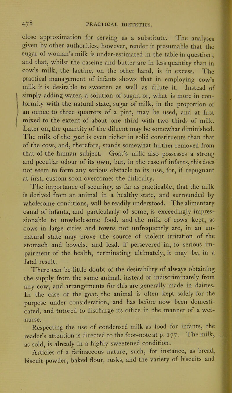 close approximation for serving as a substitute. The analyses given by other authorities, however, render it presumable that the sugar of woman's milk is under-estimated in the table in question ; and that, whilst the caseine and butter are in less quantity than in cow's milk, the lactine, on the other hand, is in excess. The practical management of infants shows that in employing cow's milk it is desirable to sweeten as well as dilute it. Instead of simply adding water, a solution of sugar, or, what is more in con- formity with the natural state, sugar of milk, in the proportion of an ounce to three quarters of a pint, may be used, and at first mixed to the extent of about one third with two thirds of milk. Later on, the quantity of the diluent may be somewhat diminished. The milk of the goat is even richer in solid constituents than that of the cow, and, therefore, stands somewhat further removed from that of the human subject. Goat's milk also possesses a strong and peculiar odour of its own, but, in the case of infants, this does not seem to form any serious obstacle to its use, for, if repugnant at first, custom soon overcomes the difficulty. The importance of securing, as far as practicable, that the milk is derived from an animal in a healthy state, and surrounded by wholesome conditions, will be readily understood. The alimentary canal of infants, and particularly of some, is exceedingly impres- sionable to unwholesome food, and the milk of cows kept, as cows in large cities and towns not unfrequently are, in an un- natural state may prove the source of violent irritation of the stomach and bowels, and lead, if persevered in, to serious im- pairment of the health, terminating ultimately, it may be, in a fatal result. There can be little doubt of the desirability of always obtaining the supply from the same animal, instead of indiscriminately from any cow, and arrangements for this are generally made in dairies. In the case of the goat, the animal is often kept solely for the purpose under consideration, and has before now been domesti- cated, and tutored to discharge its office in the manner of a wet- nurse. Respecting the use of condensed milk as food for infants, the reader's attention is directed to the foot-note at p. 177. The milk, as sold, is already in a highly sweetened condition. Articles of a farinaceous nature, such, for instance, as bread, biscuit powder, baked flour, rusks, and the variety of biscuits and