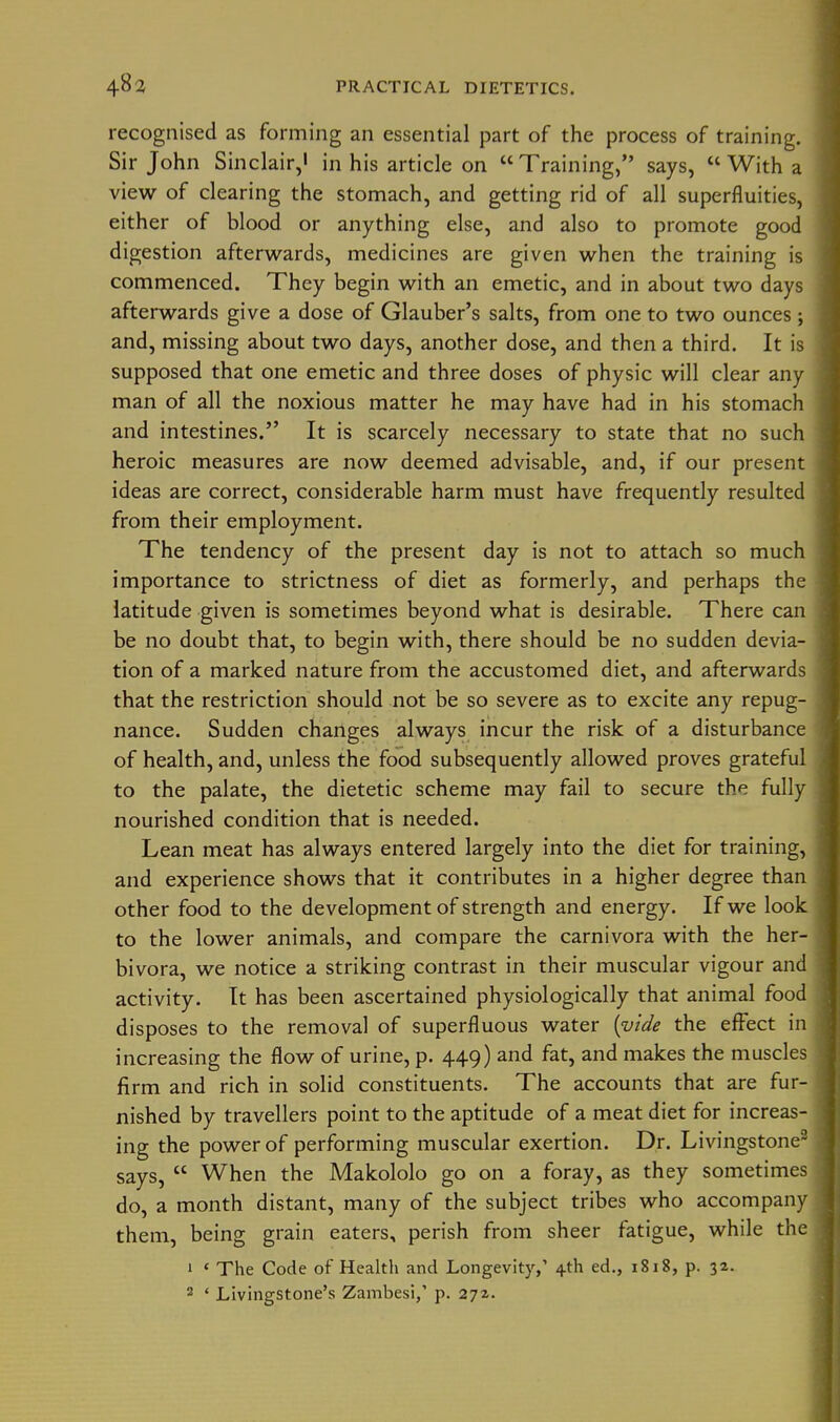 recognised as forming an essential part of the process of training. Sir John Sinclair, in his article on  Training, says,  With a view of clearing the stomach, and getting rid of all superfluities, either of blood or anything else, and also to promote good digestion afterwards, medicines are given when the training is commenced. They begin with an emetic, and in about two days afterwards give a dose of Glauber's salts, from one to two ounces; and, missing about two days, another dose, and then a third. It is supposed that one emetic and three doses of physic will clear any man of all the noxious matter he may have had in his stomach and intestines. It is scarcely necessary to state that no such heroic measures are now deemed advisable, and, if our present ideas are correct, considerable harm must have frequently resulted from their employment. The tendency of the present day is not to attach so much importance to strictness of diet as formerly, and perhaps the latitude given is sometimes beyond what is desirable. There can be no doubt that, to begin with, there should be no sudden devia- tion of a marked nature from the accustomed diet, and afterwards that the restriction should not be so severe as to excite any repug- nance. Sudden changes always incur the risk of a disturbance of health, and, unless the food subsequently allowed proves grateful to the palate, the dietetic scheme may fail to secure the fully nourished condition that is needed. Lean meat has always entered largely into the diet for training, and experience shows that it contributes in a higher degree than other food to the development of strength and energy. If we look to the lower animals, and compare the carnivora with the her- bivora, we notice a striking contrast in their muscular vigour and activity. It has been ascertained physiologically that animal food disposes to the removal of superfluous water {vide the effect in increasing the flow of urine, p. 449) and fat, and makes the muscles firm and rich in solid constituents. The accounts that are fur- nished by travellers point to the aptitude of a meat diet for increas- ing the power of performing muscular exertion. Dr. Livingstone- says,  When the Makololo go on a foray, as they sometimes do, a month distant, many of the subject tribes who accompany them, being grain eaters, perish from sheer fatigue, while the 1 ' The Code of Health and Longevity/ 4th ed., 1818, p. 32.