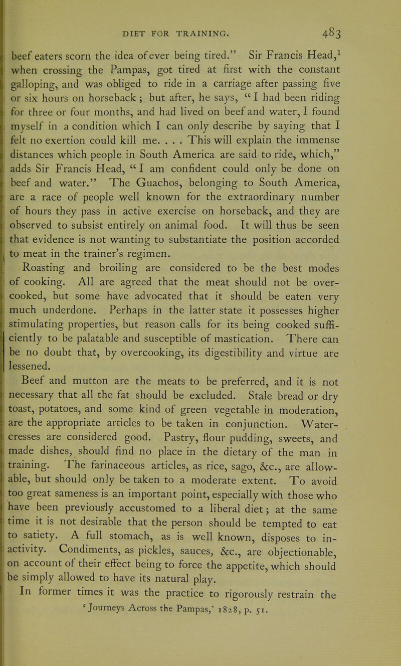 beef eaters scorn the idea of ever being tired. Sir Francis Head,^ when crossing the Pampas, got tired at first with the constant galloping, and was obliged to ride in a carriage after passing five or six hours on horseback; but after, he says,  I had been riding for three or four months, and had lived on beef and water, I found myself in a condition which I can only describe by saying that I felt no exertion could kill me. . . . This will explain the immense distances which people in South America are said to ride, which, adds Sir Francis Head,  I am confident could only be done on beef and water. The Guachos, belonging to South America, are a race of people well known for the extraordinary number of hours they pass in active exercise on horseback, and they are observed to subsist entirely on animal food. It will thus be seen that evidence is not wanting to substantiate the position accorded to meat in the trainer's regimen. Roasting and broiling are considered to be the best modes of cooking. All are agreed that the meat should not be over- cooked, but some have advocated that it should be eaten very much underdone. Perhaps in the latter state it possesses higher stimulating properties, but reason calls for its being cooked suffi- ciently to be palatable and susceptible of mastication. There can be no doubt that, by overcooking, its digestibility and virtue are lessened. Beef and mutton are the meats to be preferred, and it is not necessary that all the fat should be excluded. Stale bread or dry toast, potatoes, and some kind of green vegetable in moderation, are the appropriate articles to be taken in conjunction. Water- cresses are considered good. Pastry, flour pudding, sweets, and made dishes, should find no place in the dietary of the man in training. The farinaceous articles, as rice, sago, &c., are allow- able, but should only be taken to a moderate extent. To avoid too great sameness is an important point, especially with those who have been previousrly accustomed to a liberal diet; at the same time it is not desirable that the person should be tempted to eat to satiety. A full stomach, as is well known, disposes to in- activity. Condiments, as pickles, sauces, &c., are objectionable, on account of their efiFect being to force the appetite, which should be simply allowed to have its natural play. In former times it was the practice to rigorously restrain the 'Journeys Across the Pampas,' 1828, p. 51.