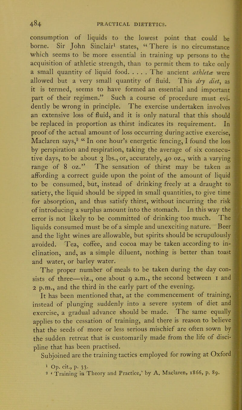 consumption of liquids to the lowest point that could be borne. Sir John Sinclair^ states,  There is no circumstance which seems to be more essential in training up persons to the acquisition of athletic strength, than to permit them to take only a small quantity of liquid food The ancient athleta were allowed but a very small quantity of fluid. This dry diet^ as it is termed, seems to have formed an essential and important part of their regimen. Such a course of procedure must evi- dently be wrong in principle. The exercise undertaken involves an extensive loss of fluid, and it is only natural that this should be replaced in proportion as thirst indicates its requirement. In proof of the actual amount of loss occurring during active exercise, Maclaren says,^  In one hour's energetic fencing, I found the loss by perspiration and respiration, taking the average of six consecu- tive days, to be about 3 lbs., or, accurately, 40 oz., with a varying range of 8 oz. The sensation of thirst may be taken as aflfording a correct guide upon the point of the amount of liquid to be consumed, but, instead of drinking freely at a draught to satiety, the liquid should be sipped in small quantities, to give time for absorption, and thus satisfy thirst, without incurring the risk of introducing a surplus amount into the stomach. In this way the error is not likely to be committed of drinking too much. The liquids consumed must be of a simple and unexciting nature. Beer and the light wines are allowable, but spirits should be scrupulously avoided. Tea, coffee, and cocoa may be taken according to in- clination, and, as a simple diluent, nothing is better than toast and water, or barley water. The proper number of meals to be taken during the day con- sists of three—viz., one about 9 a.m., the second between i and 2 p.m., and the third in the early part of the evening. It has been mentioned that, at the commencement of training, instead of plunging suddenly into a severe system of diet and exercise, a gradual advance should be made. The same equally applies to the cessation of training, and there is reason to believe that the seeds of more or less serious mischief are often sown by the sudden retreat that is customarily made from the life of disci- pline that has been practised. Subjoined are the training tactics employed for rowing at Oxford 1 Op. cit., p. 33. 2 < Training in Theory and Practice/ by A. Maclaren, 1866, p. 89.