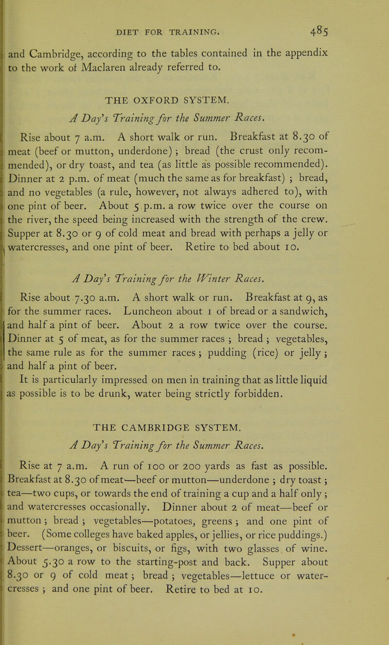 ; and Cambridge, according to the tables contained in the appendix to the work of Maclaren already referred to. THE OXFORD SYSTEM. ; A Day^s Training for the Summer Races. Rise about 7 a.m. A short walk or run. Breakfast at 8.30 of meat (beef or mutton, underdone) j bread (the crust only recom- ; mended), or dry toast, and tea (as little as possible recommended). Dinner at 2 p.m. of meat (much the same as for breakfast) ; bread, and no vegetables (a rule, however, not always adhered to), with I one pint of beer. About 5 p.m. a row twice over the course on the river, the speed being increased with the strength of the crew. Supper at 8.30 or 9 of cold meat and bread with perhaps a jelly or watercresses, and one pint of beer. Retire to bed about 10. A Day's Training for the Winter Races. Rise about 7.30 a.m. A short walk or run. Breakfast at 9, as for the summer races. Luncheon about i of bread or a sandwich, and half a pint of beer. About 2 a row twice over the course. Dinner at 5 of meat, as for the summer races ; bread ; vegetables, the same rule as for the summer races; pudding (rice) or jelly ; and half a pint of beer. It is particularly impressed on men in training that as little liquid as possible is to be drunk, water being strictly forbidden. THE CAMBRIDGE SYSTEM. A Days Training for the Summer Races. Rise at 7 a.m. A run of 100 or 200 yards as fast as possible. Breakfast at 8.30 of meat'—beef or mutton—underdone ; dry toast; tea—two cups, or towards the end of training a cup and a half only; and watercresses occasionally. Dinner about 2 of meat—beef or mutton; bread ; vegetables—potatoes^ greens ; and one pint of beer. (Some colleges have baked apples, or jellies, or rice puddings.) Dessert—oranges, or biscuits, or figs, with two glasses of wine. About 5.30 a row to the starting-post and back. Supper about 8.30 or 9 of cold meat; bread ; vegetables—lettuce or water- cresses i and one pint of beer. Retire to bed at 10.