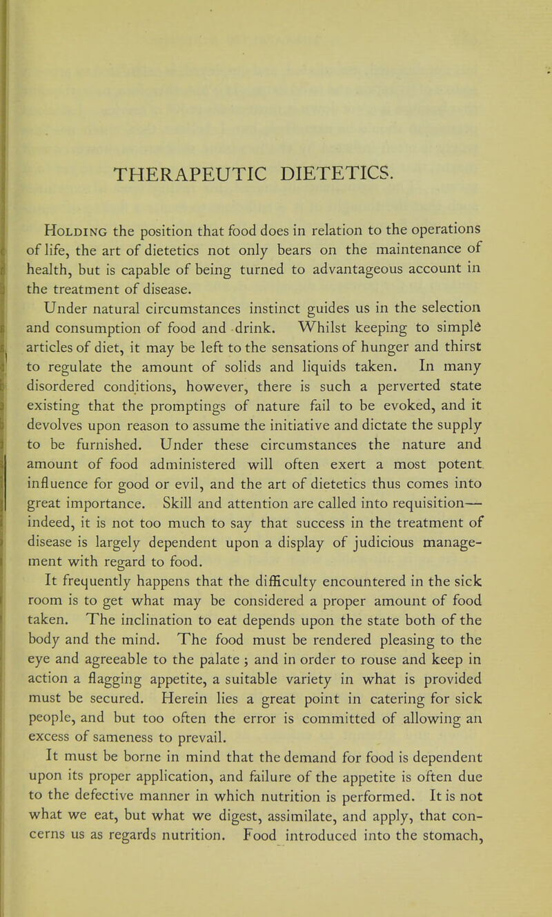 THERAPEUTIC DIETETICS. Holding the position that food does in relation to the operations of life, the art of dietetics not only bears on the maintenance of health, but is capable of being turned to advantageous account in the treatment of disease. Under natural circumstances instinct guides us in the selection and consumption of food and drink. Whilst keeping to simple articles of diet, it may be left to the sensations of hunger and thirst to regulate the amount of solids and liquids taken. In many disordered conditions, however, there is such a perverted state existing that the promptings of nature fail to be evoked, and it devolves upon reason to assume the initiative and dictate the supply to be furnished. Under these circumstances the nature and amount of food administered w^ill often exert a most potent influence for good or evil, and the art of dietetics thus comes into great importance. Skill and attention are called into requisition— indeed, it is not too much to say that success in the treatment of disease is largely dependent upon a display of judicious manage- ment with regard to food. It frequently happens that the difficulty encountered in the sick room is to get what may be considered a proper amount of food taken. The inclination to eat depends upon the state both of the body and the mind. The food must be rendered pleasing to the eye and agreeable to the palate j and in order to rouse and keep in action a flagging appetite, a suitable variety in what is provided must be secured. Herein lies a great point in catering for sick people, and but too often the error is committed of allowing an excess of sameness to prevail. It must be borne in mind that the demand for food is dependent upon its proper application, and failure of the appetite is often due to the defective manner in which nutrition is performed. It is not what we eat, but what we digest, assimilate, and apply, that con- cerns us as regards nutrition. Food introduced into the stomach,
