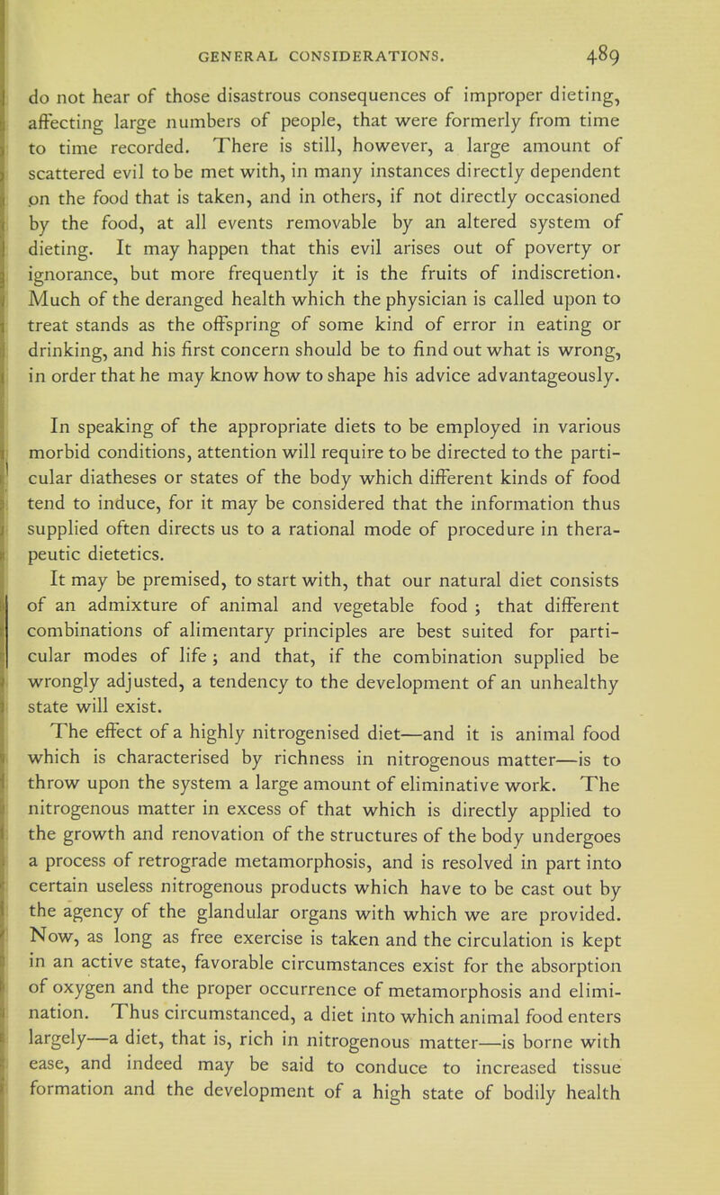 do not hear of those disastrous consequences of improper dieting, affecting large numbers of people, that were formerly from time to time recorded. There is still, however, a large amount of scattered evil to be met with, in many instances directly dependent .on the food that is taken, and in others, if not directly occasioned by the food, at all events removable by an altered system of dieting. It may happen that this evil arises out of poverty or ignorance, but more frequently it is the fruits of indiscretion. Much of the deranged health which the physician is called upon to treat stands as the offspring of some kind of error in eating or drinking, and his first concern should be to find out what is wrong, in order that he may know how to shape his advice advantageously. In speaking of the appropriate diets to be employed in various morbid conditions, attention will require to be directed to the parti- cular diatheses or states of the body which different kinds of food tend to induce, for it may be considered that the information thus supplied often directs us to a rational mode of procedure in thera- peutic dietetics. It may be premised, to start with, that our natural diet consists of an admixture of animal and vegetable food ; that different combinations of alimentary principles are best suited for parti- cular modes of life ; and that, if the combination supplied be wrongly adjusted, a tendency to the development of an unhealthy state will exist. The effect of a highly nitrogenised diet—and it is animal food which is characterised by richness in nitrogenous matter—is to throw upon the system a large amount of eliminative work. The nitrogenous matter in excess of that which is directly applied to the growth and renovation of the structures of the body undergoes a process of retrograde metamorphosis, and is resolved in part into certain useless nitrogenous products which have to be cast out by the agency of the glandular organs with which we are provided. Now, as long as free exercise is taken and the circulation is kept in an active state, favorable circumstances exist for the absorption of oxygen and the proper occurrence of metamorphosis and elimi- nation. Thus circumstanced, a diet into which animal food enters largely—a diet, that is, rich in nitrogenous matter—is borne with ease, and indeed may be said to conduce to increased tissue formation and the development of a high state of bodily health