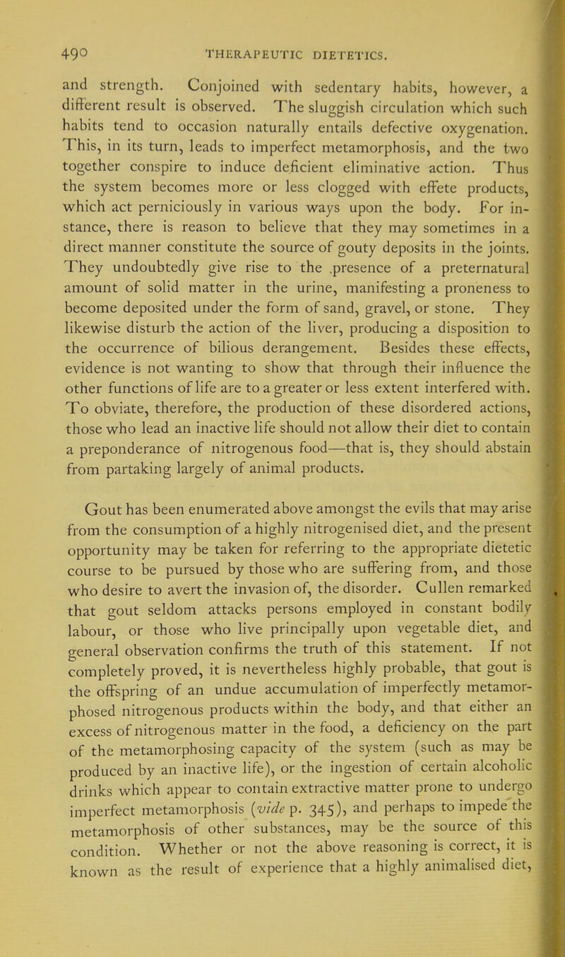 and strength. Conjoined with sedentary habits, however, a different result is observed. The sluggish circulation which such habits tend to occasion naturally entails defective oxygenation. This, in its turn, leads to imperfect metamorphosis, and the two together conspire to induce deficient eliminative action. Thus the system becomes more or less clogged with effete products, which act perniciously in various ways upon the body. For in- stance, there is reason to believe that they may sometimes in a direct manner constitute the source of gouty deposits in the joints. They undoubtedly give rise to the .presence of a preternatural amount of solid matter in the urine, manifesting a proneness to become deposited under the form of sand, gravel, or stone. They likewise disturb the action of the liver, producing a disposition to the occurrence of bilious derangement. Besides these eff^ects, evidence is not wanting to show that through their influence the other functions of life are to a greater or less extent interfered with. To obviate, therefore, the production of these disordered actions, those who lead an inactive life should not allow their diet to contain a preponderance of nitrogenous food—that is, they should abstain from partaking largely of animal products. Gout has been enumerated above amongst the evils that may arise from the consumption of a highly nitrogenised diet, and the present opportunity may be taken for referring to the appropriate dietetic course to be pursued by those who are sufi^ering from, and those who desire to avert the invasion of, the disorder. Cullen remarket that gout seldom attacks persons employed in constant bodily labour, or those who live principally upon vegetable diet, and general observation confirms the truth of this statement. If not completely proved, it is nevertheless highly probable, that gout is the offspring of an undue accumulation of imperfectly metamor- phosed nitrogenous products within the body, and that either an excess of nitrogenous matter in the food, a deficiency on the part of the metamorphosing capacity of the system (such as may he produced by an inactive life), or the ingestion of certain alcoholic drinks which appear to contain extractive matter prone to undergo imperfect metamorphosis [vide p. 345), and perhaps to impede the metamorphosis of other substances, may be the source of this condition. Whether or not the above reasoning is correct, it is known as the result of experience that a highly animalised diet,