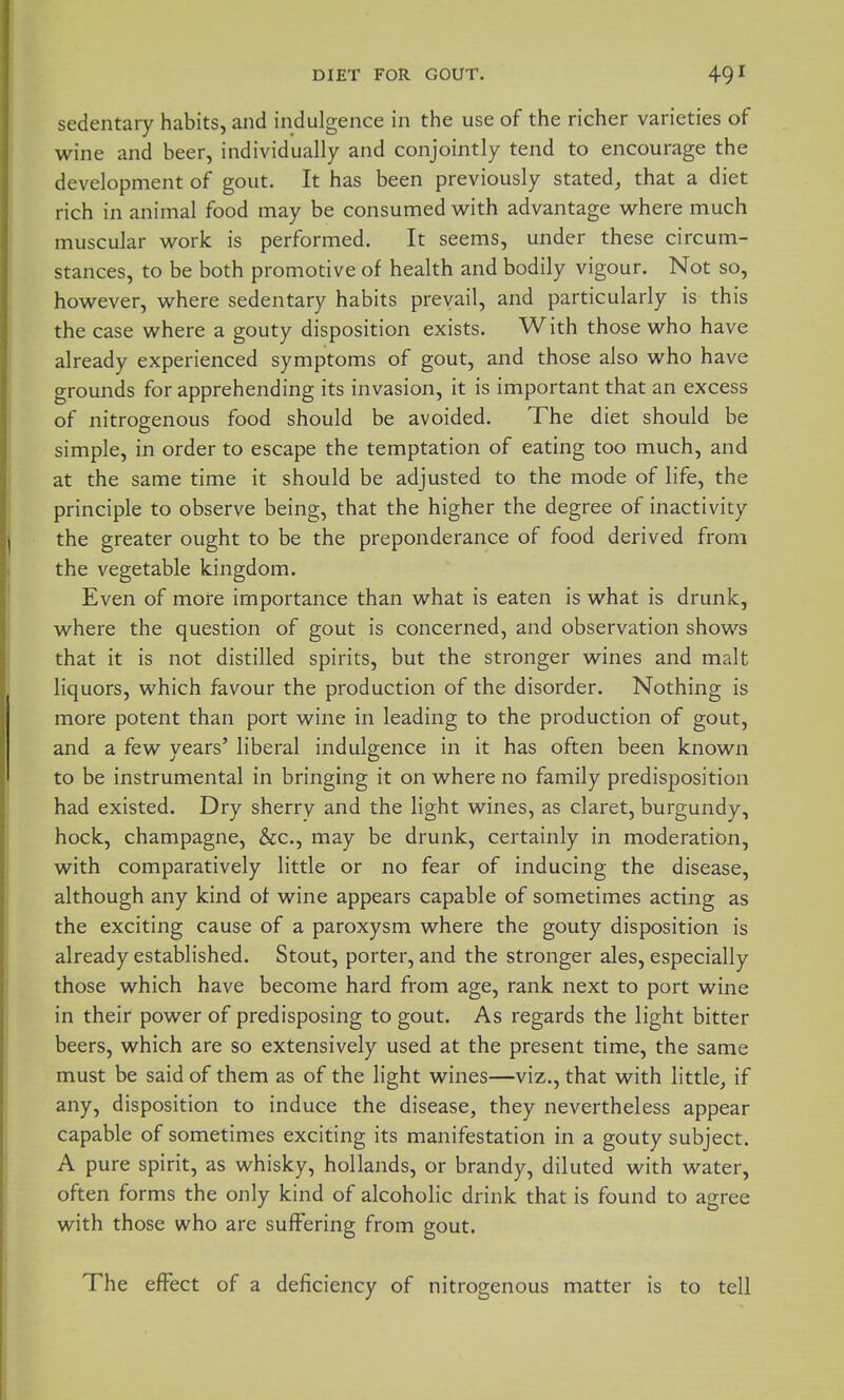 sedentaiy habits, and indulgence in the use of the richer varieties of wine and beer, individually and conjointly tend to encourage the development of gout. It has been previously stated^ that a diet rich in animal food may be consumed w^ith advantage where much muscular work is performed. It seems, under these circum- stances, to be both promotive of health and bodily vigour. Not so, however, where sedentary habits prevail, and particularly is this the case where a gouty disposition exists. With those who have already experienced symptoms of gout, and those also who have grounds for apprehending its invasion, it is important that an excess of nitrogenous food should be avoided. The diet should be simple, in order to escape the temptation of eating too much, and at the same time it should be adjusted to the mode of life, the principle to observe being, that the higher the degree of inactivity the greater ought to be the preponderance of food derived from the vegetable kingdom. Even of more importance than what is eaten is what is drunk, where the question of gout is concerned, and observation shows that it is not distilled spirits, but the stronger wines and malt liquors, which favour the production of the disorder. Nothing is more potent than port wine in leading to the production of gout, and a few years' liberal indulgence in it has often been known to be instrumental in bringing it on where no family predisposition had existed. Dry sherry and the light wines, as claret, burgundy, hock, champagne, &c., may be drunk, certainly in moderation, with comparatively little or no fear of inducing the disease, although any kind of wine appears capable of sometimes acting as the exciting cause of a paroxysm where the gouty disposition is already established. Stout, porter, and the stronger ales, especially those which have become hard from age, rank next to port wine in their power of predisposing to gout. As regards the light bitter beers, which are so extensively used at the present time, the same must be said of them as of the light wines—viz., that with little, if any, disposition to induce the disease, they nevertheless appear capable of sometimes exciting its manifestation in a gouty subject. A pure spirit, as whisky, hollands, or brandy, diluted with water, often forms the only kind of alcoholic drink that is found to agree with those who are suffering from gout. The effect of a deficiency of nitrogenous matter is to tell