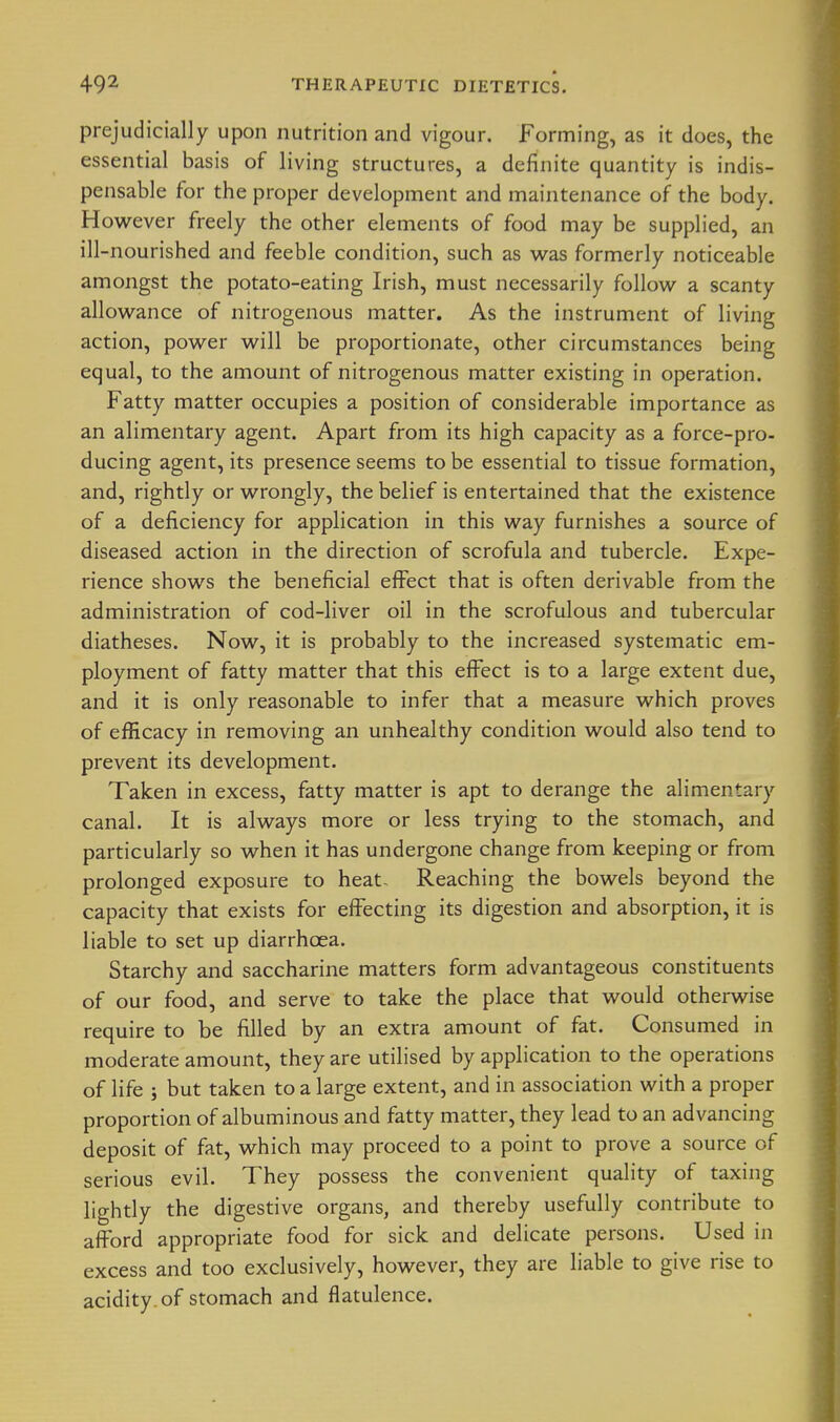 prejudicially upon nutrition and vigour. Forming, as it does, the essential basis of living structures, a definite quantity is indis- pensable for the proper development and maintenance of the body. However freely the other elements of food may be supplied, an ill -nourished and feeble condition, such as was formerly noticeable amongst the potato-eating Irish, must necessarily follow a scanty allowance of nitrogenous matter. As the instrument of living action, power will be proportionate, other circumstances being equal, to the amount of nitrogenous matter existing in operation. Fatty matter occupies a position of considerable importance as an alimentary agent. Apart from its high capacity as a force-pro- ducing agent, its presence seems to be essential to tissue formation, and, rightly or wrongly, the belief is entertained that the existence of a deficiency for application in this way furnishes a source of diseased action in the direction of scrofula and tubercle. Expe- rience shows the beneficial effect that is often derivable from the administration of cod-liver oil in the scrofulous and tubercular diatheses. Now, it is probably to the increased systematic em- ployment of fatty matter that this effect is to a large extent due, and it is only reasonable to infer that a measure which proves of efficacy in removing an unhealthy condition would also tend to prevent its development. Taken in excess, fatty matter is apt to derange the alimentary canal. It is always more or less trying to the stomach, and particularly so when it has undergone change from keeping or from prolonged exposure to heat- Reaching the bowels beyond the capacity that exists for effecting its digestion and absorption, it is liable to set up diarrhoea. Starchy and saccharine matters form advantageous constituents of our food, and serve to take the place that would otherwise require to be filled by an extra amount of fat. Consumed in moderate amount, they are utilised by application to the operations of life i but taken to a large extent, and in association with a proper proportion of albuminous and fatty matter, they lead to an advancing deposit of fat, which may proceed to a point to prove a source of serious evil. They possess the convenient quality of taxing lightly the digestive organs, and thereby usefully contribute to afford appropriate food for sick and delicate persons. Used in excess and too exclusively, however, they are liable to give rise to acidity, of stomach and flatulence.
