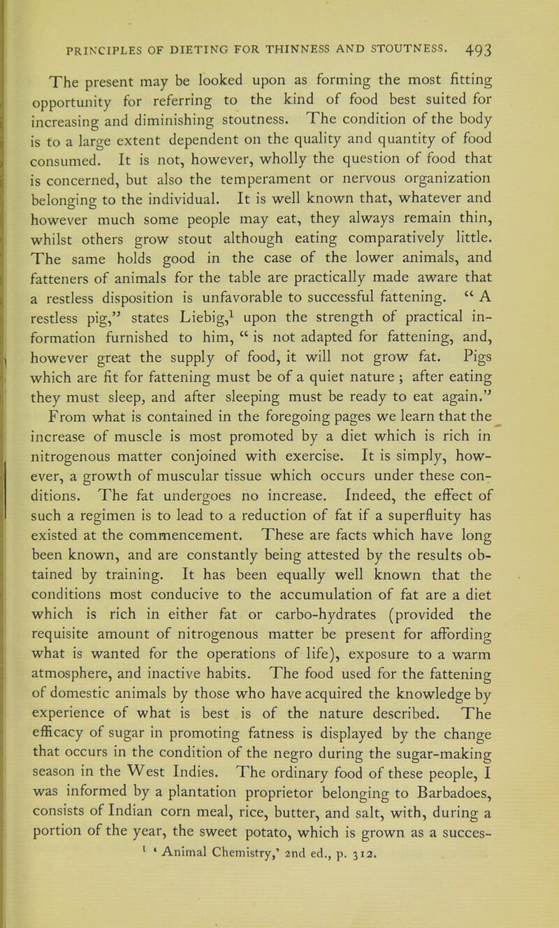 The present may be looked upon as forming the most fitting opportunity for referring to the kind of food best suited for increasing and diminishing stoutness. The condition of the body is to a large extent dependent on the quality and quantity of food consumed. It is not, however, wholly the question of food that is concerned, but also the temperament or nervous organization belonging to the individual. It is well known that, whatever and however much some people may eat, they always remain thin, whilst others grow stout although eating comparatively little. The same holds good in the case of the lower animals, and fatteners of animals for the table are practically made aware that a restless disposition is unfavorable to successful fattening. A restless pig,'^ states Liebig,^ upon the strength of practical in- formation furnished to him, is not adapted for fattening, and, however great the supply of food, it will not grow fat. Pigs which are fit for fattening must be of a quiet nature ; after eating they must sleep^ and after sleeping must be ready to eat again. From what is contained in the foregoing pages we learn that the increase of muscle is most promoted by a diet which is rich in nitrogenous matter conjoined with exercise. It is simply, how- ever, a growth of muscular tissue which occurs under these con- ditions. The fat undergoes no increase. Indeed, the effect of such a regimen is to lead to a reduction of fat if a superfluity has existed at the commencement. These are facts which have long been known, and are constantly being attested by the results ob- tained by training. It has been equally well known that the conditions most conducive to the accumulation of fat are a diet which is rich in either fat or carbo-hydrates (provided the requisite amount of nitrogenous matter be present for affording what is wanted for the operations of life), exposure to a warm atmosphere, and inactive habits. The food used for the fattening of domestic animals by those who have acquired the knowledge by experience of what is best is of the nature described. The efficacy of sugar in promoting fatness is displayed by the change that occurs in the condition of the negro during the sugar-making season in the West Indies. The ordinary food of these people, I was informed by a plantation proprietor belonging to Barbadoes, consists of Indian corn meal, rice, butter, and salt, with, during a portion of the year, the sweet potato, which is grown as a succes- ^ • Animal Chemistry,' 2nd ed., p. 312.