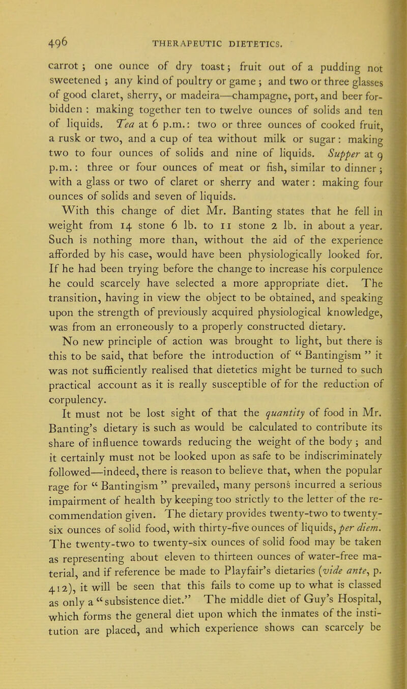 carrot ; one ounce of dry toast; fruit out of a pudding not sweetened ; any kind of poultry or game ; and two or three glasses of good claret, sherry, or madeira—champagne, port, and beer for- bidden : making together ten to twelve ounces of solids and ten of liquids. Tea at 6 p.m.: two or three ounces of cooked fruit, a rusk or two, and a cup of tea without milk or sugar: making two to four ounces of solids and nine of liquids. Supper at 9 p.m.: three or four ounces of meat or fish, similar to dinner; with a glass or two of claret or sherry and water: making four ounces of solids and seven of liquids. With this change of diet Mr. Banting states that he fell in weight from 14 stone 6 lb. to 11 stone 2 lb. in about a year. Such is nothing more than, without the aid of the experience afforded by his case, would have been physiologically looked for. If he had been trying before the change to increase his corpulence he could scarcely have selected a more appropriate diet. The transition, having in view the object to be obtained, and speaking upon the strength of previously acquired physiological knowledge, was from an erroneously to a properly constructed dietary. No new principle of action was brought to light, but there is this to be said, that before the introduction of  Bantingism  it was not sufficiently realised that dietetics might be turned to such practical account as it is really susceptible of for the reduction of corpulency. It must not be lost sight of that the quantity of food in Mr. Banting's dietary is such as would be calculated to contribute its share of influence towards reducing the weight of the body ; and it certainly must not be looked upon as safe to be indiscriminately followed—indeed, there is reason to believe that, when the popular rage for  Bantingism  prevailed, many persons incurred a serious impairment of health by keeping too strictly to the letter of the re- commendation given. The dietary provides twenty-two to twenty- six ounces of solid food, with thirty-five ounces of liquids,/>^r ^/zV/n. The twenty-two to twenty-six ounces of solid food may be taken as representing about eleven to thirteen ounces of water-free ma- terial, and if reference be made to Playfair's dietaries [vide ante^ p. 412), it will be seen that this fails to come up to what is classed as only a subsistence diet. The middle diet of Guy's Hospital, which forms the general diet upon which the inmates of the insti- tution are placed, and which experience shows can scarcely be