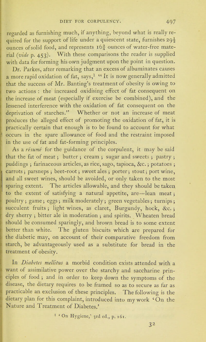 regarded as furnishing much, if anything, beyond what is really re- quired for the support of life under a quiescent state, furnishes 29^ ounces ofsolid food, and represents i6| ounces of water-free mate- rial (vide p. 453). With these comparisons the reader is supplied with data for forming his own judgment upon the point in question. Dr. Parkes, after remarking that an excess of albuminates causes a more rapid oxidation of fat, says,^ It is now generally admitted that the success of Mr. Banting's treatment of obesity is owing to two actions : the increased oxidising effect of fat consequent on the increase of meat (especially if exercise be combined), and the lessened interference with the oxidation of fat consequent on the deprivation of starches. Whether or not an increase of meat produces the alleged effect of promoting the oxidation of fat, it is practically certain that enough is to be found to account for what occurs in the spare allowance of food and the restraint imposed in the use of fat and fat-forming principles. As a resume for the guidance of the corpulent, it may be said that the fat of meat; butter ; cream ; sugar and sweets ; pastry ; puddings ; farinaceous articles, as rice, sago, tapioca, &c.; potatoes ; carrots J parsneps j beet-root; sweet ales; porter; stout; port wine, and all sweet wines, should be avoided, or only taken to the most sparing extent. The articles allowable, and they should be taken to the extent of satisfying a natural appetite, are—lean meat; poultry; game; eggs; milk moderately; green vegetables; turnips; succulent fruits ; light wines, as claret. Burgundy, hock, &c. ; dry sherry ; bitter ale in moderation ; and spirits. Wheaten bread should be consumed sparingly, and brown bread is to some extent better than white. The gluten biscuits which are prepared for the diabetic may, on account of their comparative freedom from starch, be advantageously used as a substitute for bread in the treatment of obesity. In Diabetes melUtus a morbid condition exists attended with a want of assimilative power over the starchy and saccharine prin- ciples of food ; and in order to keep down the symptoms of the disease, the dietary requires to be framed so as to secure as far as practicable an exclusion of these principles. The following is the dietary plan for this complaint, introduced into my work ' On the Nat ure and Treatment of Diabetes.' ' ' On Hygiene/ 3rd ed., p. 161. 32