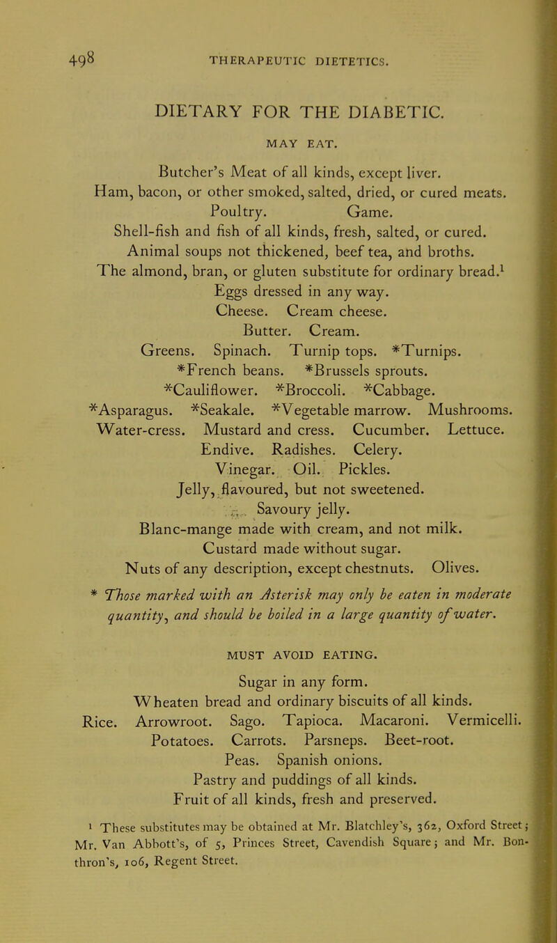 DIETARY FOR THE DIABETIC. MAY EAT. Butcher's Meat of all kinds, except liver. Ham, bacon, or other smoked, salted, dried, or cured meats. Poultry. Game. Shell-fish and fish of all kinds, fresh, salted, or cured. Animal soups not thickened, beef tea, and broths. The almond, bran, or gluten substitute for ordinary bread.^ Eggs dressed in any way. Cheese. Cream cheese. Butter. Cream. Greens. Spinach. Turnip tops. *Turnips. *French beans. *Brussels sprouts. ■^Cauliflower. ^Broccoli. ^Cabbage. ■^Asparagus. ^Seakale. ^Vegetable marrow. Mushrooms. Water-cress. Mustard and cress. Cucumber. Lettuce. Endive. Radishes. Celery. Vinegar. Oil. Pickles. Jelly, flavoured, but not sweetened. . j;;,. Savoury jelly. Blanc-mange made with cream, and not milk. Custard made without sugar. Nuts of any description, except chestnuts. Olives. * Those marked with an Jsterisk may only be eaten in moderate quantity^ and should be boiled in a large quantity of water. MUST AVOID EATING. Sugar in any form. Wheaten bread and ordinary biscuits of all kinds. Rice. Arrowroot. Sago. Tapioca. Macaroni. Vermicelli. Potatoes. Carrots. Parsneps. Beet-root. Peas. Spanish onions. Pastry and puddings of all kinds. Fruit of all kinds, fresh and preserved. 1 These substitutes may be obtained at Mr. Blatchley's, 362, Oxford Street Mr. Van Abbott's, of 5, Princes Street, Cavendish Square 5 and Mr. Bon thron's, 106, Regent Street.