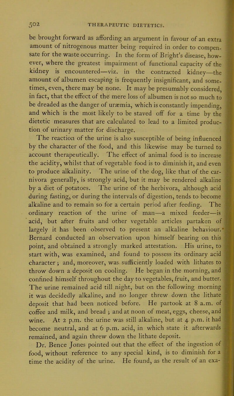 be brought forward as affording an argument in favour of an extra amount of nitrogenous matter being required in order to compen- sate for the waste occurring. In the form of B right's disease, how- ever, where the greatest impairment of functional capacity of the kidney is encountered—viz. in the contracted kidney—the amount of albumen escaping is frequently insignificant, and some- times, even, there may be none. It may be presumably considered, in fact, that the effect of the mere loss of albumen is not so much to be dreaded as the danger of ursemia, which is constantly impending, and which is the most likely to be staved off for a time by the dietetic measures that are calculated to lead to a limited produc- tion of urinary matter for discharge. The reaction of the urine is also susceptible of being influenced by the character of the food, and this likewise may be turned to account therapeutically. The effect of animal food is to increase the acidity, whilst that of vegetable food is to diminish it, and even to produce alkalinity. The urine of the dog, like that of the car- nivora generally, is strongly acid, but it may be rendered alkaline by a diet of potatoes. The urine of the herbivora, although acid during fasting, or during the intervals of digestion, tends to become alkaline and to remain so for a certain period after feeding. The ordinary reaction of the urine of man—a mixed feeder—is acid, but after fruits and other vegetable articles partaken of largely it has been observed to present an alkaline behaviour.' Bernard conducted an observation upon himself bearing on this point, and obtained a strongly marked attestation. His urine, to start with, was examined, and found to possess its ordinary acid character; and, moreover, was sufficiently loaded with lithates to throw down a deposit on cooling. He began in the morning, and confined himself throughout the day to vegetables, fruit, and butter. The urine remained acid till night, but on the following morning it was decidedly alkaline, and no longer threw down the lithate deposit that had been noticed before. He partook at 8 a.m. of coffee and milk, and bread ; and at noon of meat, eggs, cheese, and wine. At 2 p.m. the urine was still alkaline, but at 4 p.m. it had become neutral, and at 6 p.m. acid, in which state it afterwards remained, and again threw down the lithate deposit. Dr. Bence Jones pointed out that the effect of the ingestion ot food, without reference to any special kind, is to diminish for a time the acidity of the urine. He found, as the result of an exa-