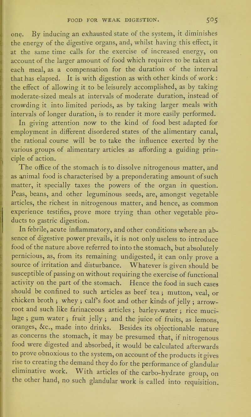 FOOD FOR WEAK DIGESTION. one. By inducing an exhausted state of the system, it diminishes the energy of the digestive organs, and, whilst having this effect, it at the same time calls for the exercise of increased energy, on account of the larger amount of food which requires to be taken at each meal, as a compensation for the duration of the interval that has elapsed. It is with digestion as with other kinds of work: the effect of allowing it to be leisurely accomplished, as by taking moderate-sized meals at intervals of moderate duration, instead of crowding it into limited periods, as by taking larger meals with intervals of longer duration, is to render it more easily performed. In giving attention now to the kind of food best adapted for employment in different disordered states of the alimentary canal, the rational course will be to take the influence exerted by the various groups of alimentary articles as affording a guiding prin- ciple of action. The office of the stomach is to dissolve nitrogenous matter, and as animal food is characterised by a preponderating amount of such matter, it specially taxes the powers of the organ in question. Peas, beans, and other leguminous seeds, are, amongst vegetable articles, the richest in nitrogenous matter, and hence, as common experience testifies, prove more trying than other vegetable pro- ducts to gastric digestion. In febrile, acute inflammatory, and other conditions where an ab- sence of digestive power prevails, it is not only useless to introduce food of the nature above referred to into the stomach, but absolutely pernicious, as, from its remaining undigested, it can only prove a source of irritation and disturbance. Whatever is given should be susceptible of passing on without requiring the exercise of functional activity on the part of the stomach. Hence the food in such cases should be confined to such articles as beef tea; mutton, veal, or chicken broth ; whey ; calPs foot and other kinds of jelly; arrow- root and such like farinaceous articles ; barley-water ; rice muci- lage ; gum water j fruit jelly ; and the juice of fruits, as lemons, oranges, &c., made into drinks. Besides its objectionable nature as concerns the stomach, it may be presumed that, if nitrogenous food were digested and absorbed, it would be calculated afterwards to prove obnoxious to the system, on account of the products it gives rise to creating the demand they do for the performance of glandular eliminative work. With articles of the carbo-hydrate group, on the other hand, no such glandular work is called into requisition.