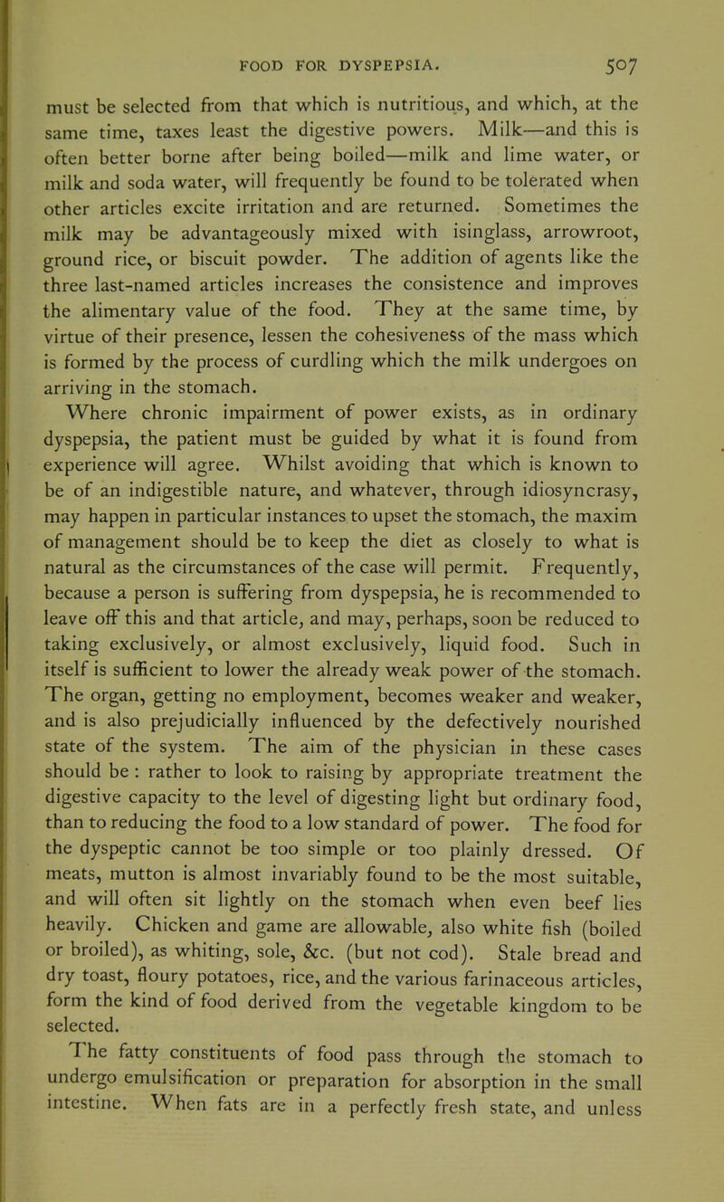 FOOD FOR DYSPEPSIA. must be selected from that which is nutritious, and which, at the same time, taxes least the digestive powers. Milk—and this is often better borne after being boiled—milk and lime water, or milk and soda water, will frequently be found to be tolerated when other articles excite irritation and are returned. Sometimes the milk may be advantageously mixed with isinglass, arrowroot, ground rice, or biscuit powder. The addition of agents like the three last-named articles increases the consistence and improves the alimentary value of the food. They at the same time, by virtue of their presence, lessen the cohesiveness of the mass which is formed by the process of curdling which the milk undergoes on arriving in the stomach. Where chronic impairment of power exists, as in ordinary dyspepsia, the patient must be guided by what it is found from experience will agree. Whilst avoiding that which is known to be of an indigestible nature, and whatever, through idiosyncrasy, may happen in particular instances to upset the stomach, the maxim of management should be to keep the diet as closely to what is natural as the circumstances of the case will permit. Frequently, because a person is suffering from dyspepsia, he is recommended to leave off this and that article, and may, perhaps, soon be reduced to taking exclusively, or almost exclusively, liquid food. Such in itself is sufficient to lower the already weak power of the stomach. The organ, getting no employment, becomes weaker and weaker, and is also prejudicially influenced by the defectively nourished state of the system. The aim of the physician in these cases should be : rather to look to raising by appropriate treatment the digestive capacity to the level of digesting light but ordinary food, than to reducing the food to a low standard of power. The food for the dyspeptic cannot be too simple or too plainly dressed. Of meats, mutton is almost invariably found to be the most suitable, and will often sit lightly on the stomach when even beef lies heavily. Chicken and game are allowable, also white fish (boiled or broiled), as whiting, sole, &c. (but not cod). Stale bread and dry toast, floury potatoes, rice, and the various farinaceous articles, form the kind of food derived from the vegetable kingdom to be selected. The fatty constituents of food pass through the stomach to undergo emulsification or preparation for absorption in the small intestine. When fats are in a perfectly fresh state, and unless