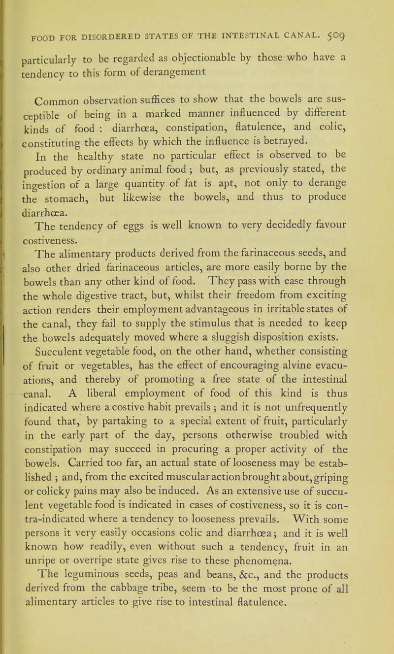 particularly to be regarded as objectionable by those who have a tendency to this form of derangement Common observation suffices to show that the bowels are sus- ceptible of being in a marked manner influenced by different kinds of food : diarrhoea, constipation, flatulence, and colic, constituting the effects by which the influence is betrayed. In the healthy state no particular effect is observed to be produced by ordinary animal food ; but, as previously stated, the ingestion of a large quantity of fat is apt, not only to derange the stomach, but likewise the bowels, and thus to produce diarrhoea. The tendency of eggs is well known to very decidedly favour costiveness. The alimentary products derived from the farinaceous seeds, and also other dried farinaceous articles, are more easily borne by the bowels than any other kind of food. They pass with ease through the whole digestive tract, but, whilst their freedom from exciting action renders their employment advantageous in irritable states of the canal, they fail to supply the stimulus that is needed to keep the bowels adequately moved where a sluggish disposition exists. Succulent vegetable food, on the other hand, whether consisting of fruit or vegetables, has the effect of encouraging alvine evacu- ations, and thereby of promoting a free state of the intestinal canal. A liberal employment of food of this kind is thus indicated where a costive habit prevails ; and it is not unfrequently found that, by partaking to a special extent of fruit, particularly in the early part of the day, persons otherwise troubled with constipation may succeed in procuring a proper activity of the bowels. Carried too far, an actual state of looseness may be estab- lished ; and, from the excited muscular action brought about, griping or colicky pains may also be induced. As an extensive use of succu- lent vegetable food is indicated in cases of costiveness, so it is con- tra-indicated where a tendency to looseness prevails. With some persons it very easily occasions colic and diarrhoea; and it is well known how readily, even without such a tendency, fruit in an unripe or overripe state gives rise to these phenomena. The leguminous seeds, peas and beans, &c., and the products derived from the cabbage tribe, seem to be the most prone of all alimentary articles to give rise to intestinal flatulence.