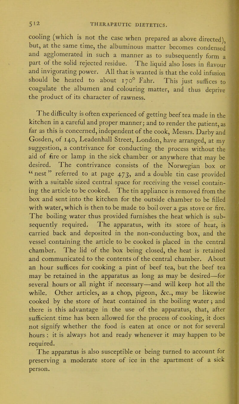 cooling (which is not the case when prepared as above directed), but, at the same time, the albuminous matter becomes condensed and agglomerated in such a manner as to subsequently form a part of the solid rejected residue. The liquid also loses in flavour and invigorating power. All that is wanted is that the cold infusion should be heated to about 170° Fahr. This just suffices to coagulate the albumen and colouring matter, and thus deprive the product of its character of rawness. The difficulty is often experienced of getting beef tea made in the kitchen in a careful and proper manner; and to render the patient, as far as this is concerned, independent of the cook, Messrs. Darby and Gosden, of 140, Leadenhall Street, London, have arranged, at my suggestion, a contrivance for conducting the process without the aid of fire or lamp in the sick chamber or anywhere that may be desired. The contrivance consists of the Norwegian box or nest referred to at page 473, and a double tin case provided with a suitable sized central space for receiving the vessel contain- ing the article to be cooked. The tin appliance is removed from the box and sent into the kitchen for the outside chamber to be filled with water, which is then to be made to boil over a gas stove or fire. The boiling water thus provided furnishes the heat which is sub- sequently required. The apparatus, with its store of heat, is carried back and deposited in the non-conducting box, and the vessel containing the article to be cooked is placed in the central chamber. The lid of the box being closed, the heat is retained and communicated to the contents of the central chamber. About an hour suffices for cooking a pint of beef tea, but the beef tea may be retained in the apparatus as long as may be desired—for several hours or all night if necessary—and will keep hot all the while. Other articles, as a chop, pigeon, &c., may be likewise cooked by the store of heat contained in the boiling water; and there is this advantage in the use of the apparatus, that, after sufficient time has been allowed for the process of cooking, it does not signify whether the food is eaten at once or not for several hours : it is always hot and ready whenever it may happen to be required. The apparatus is also susceptible or being turned to account for preserving a moderate store of ice in the apartment of a sick person.