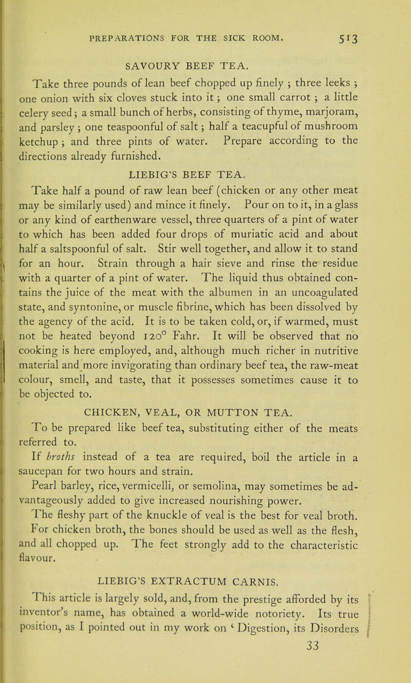 SAVOURY BEEF TEA. Take three pounds of lean beef chopped up finely ; three leeks ; one onion with six cloves stuck into it; one small carrot ; a little celery seed; a small bunch of herbs, consisting of thyme, marjoram, and parsley; one teaspoonful of salt; half a teacupful of mushroom ketchup ; and three pints of water. Prepare according to the directions already furnished. LIEBIG'S BEEF TEA. Take half a pound of raw lean beef (chicken or any other meat may be similarly used) and mince it finely. Pour on to it, in a glass or any kind of earthenware vessel, three quarters of a pint of water to which has been added four drops of muriatic acid and about half a saltspoonful of salt. Stir well together, and allow it to stand for an hour. Strain through a hair sieve and rinse the residue with a quarter of a pint of water. The liquid thus obtained con- tains the juice of the meat with the albumen in an uncoagulated state, and syntonine, or muscle fibrine, which has been dissolved by the agency of the acid. It is to be taken cold, or, if warmed, must not be heated beyond I20° Fahr. It will be observed that no cooking is here employed, and, although much richer in nutritive material and more invigorating than ordinary beef tea, the raw-meat colour, smell, and taste, that it possesses sometimes cause it to be objected to. CHICKEN, VEAL, OR MUTTON TEA. To be prepared like beef tea, substituting either of the meats referred to. If broths instead of a tea are required, boil the article in a saucepan for two hours and strain. Pearl barley, rice, vermicelli, or semolina, may sometimes be ad- vantageously added to give increased nourishing power. The fleshy part of the knuckle of veal is the best for veal broth. For chicken broth, the bones should be used as well as the flesh, and all chopped up. The feet strongly add to the characteristic flavour. LIEBIG'S EXTRACTUM CARNIS. This article is largely sold, and, from the prestige afforded by its inventor's name, has obtained a world-wide notoriety. Its true position, as I pointed out in my work on ' Digestion, its Disorders 33
