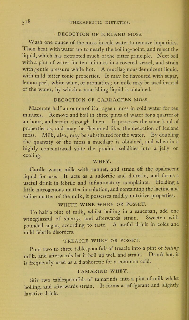 DECOCTION OF ICELAND MOSS. Wash one ounce of the moss in cold water to remove impurities. Then heat with water up to nearly the boiling-point, and reject the liquid, which has extracted much of the bitter principle. Next boil with a pint of water for ten minutes in a covered vessel, and strain with gentle pressure while hot. A mucilaginous demulcent liquid, with mild bitter tonic properties. It may be flavoured with sugar, lemon peel, white wine, or aromatics; or milk may be used instead of the water, by which a nourishing liquid is obtained. DECOCTION OF CARRAGEEN MOSS. Macerate half an ounce of Carrageen moss in cold water for ten minutes. Remove and boil in three pints of water for a quarter of an hour, and strain through linen. It possesses the same kind of properties as, and may be flavoured like, the decoction of Iceland moss. Milk, also, may be substituted for the water. By doubling the quantity of the moss a mucilage is obtained, and when in a highly concentrated state the product solidifies into a jelly on cooling. WHEY. Curdle warm milk with runnet, and strain off the opalescent liquid for use. It acts as a sudorific and diuretic, and forms a useful drink in febrile and inflammatory complaints. Holding a little nitrogenous matter in solution, and containing the lactine and saline matter of the milk, it possesses mildly nutritive properties. WHITE WINE WHEY OR POSSET. To half a pint of milk, whilst boiling in a saucepan, add one wineglassful of sherry, and afterwards strain. Sweeten with pounded sugar, according to taste. A useful drink in colds and mild febrile disorders. TREACLE WHEY OR POSSET. Pour two to three tablespoonfuls of treacle into a pint of boiling milk, and afterwards let it boil up well and strain. Drunk hot, it is frequently used as a diaphoretic for a common cold. TAMARIND WHEY. Stir two tablespoonfuls of tamarinds into a pint of milk whilst boiling, and afterwards strain. It forms a refrigerant and slightly laxative drink.