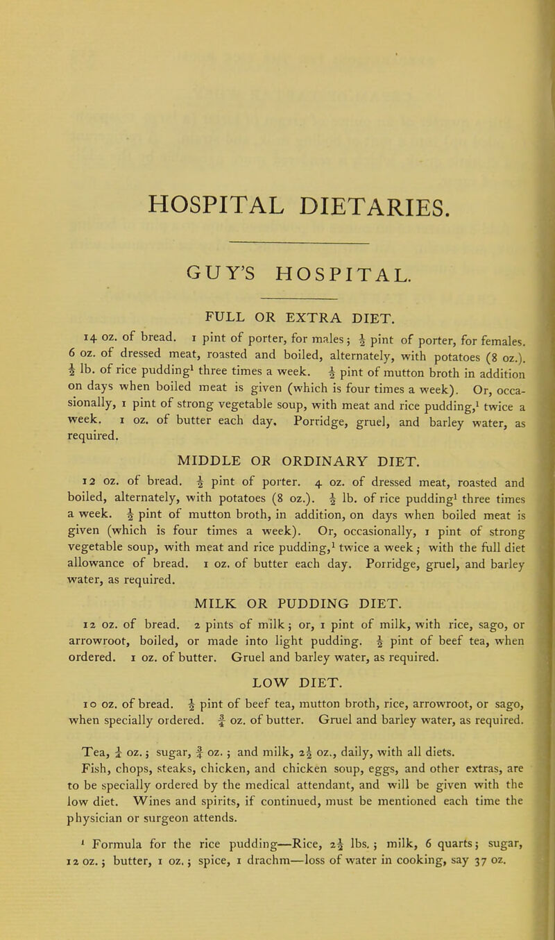 HOSPITAL DIETARIES. GUY'S HOSPITAL. FULL OR EXTRA DIET. 14 oz. of bread, i pint of porter, for males; i pint of porter, for females. 6 oz. of dressed meat, roasted and boiled, alternately, with potatoes (8 oz.). i lb. of rice pudding^ three times a week, | pint of mutton broth in addition on days when boiled meat is given (which is four times a week). Or, occa- sionally, 1 pint of strong vegetable soup, with meat and rice pudding,^ twice a week. I oz. of butter each day. Porridge, gruel, and barley water, as required. MIDDLE OR ORDINARY DIET. 12 oz. of bread. | pint of porter. 4 oz. of dressed meat, roasted and boiled, alternately, with potatoes (8 oz.). ^ lb. of rice pudding^ three times a week. | pint of mutton broth, in addition, on days when boiled meat is given (which is four times a week). Or, occasionally, i pint of strong vegetable soup, with meat and rice pudding,^ twice a week,- with the full diet allowance of bread, i oz. of butter each day. Porridge, gruel, and barley water, as required. MILK OR PUDDING DIET. 12 oz. of bread, 2 pints of milk; or, i pint of milk, with rice, sago, or arrowroot, boiled, or made into light pudding, ^ pint of beef tea, when ordered, i oz, of butter. Gruel and barley water, as required. LOW DIET. 10 oz. of bread, f pint of beef tea, mutton broth, rice, arrowroot, or sago, when specially ordered, f oz, of butter. Gruel and barley water, as required. Tea, i oz, j sugar, f oz. ; and milk, 2| oz., daily, with all diets. Fish, chops, steaks, chicken, and chicken soup, eggs, and other extras, are to be specially ordered by the medical attendant, and will be given with the low diet. Wines and spirits, if continued, must be mentioned each time the physician or surgeon attends. ' Formula for the rice pudding—Rice, 2^ lbs, j milk, 6 quarts; sugar, 12 oz.; butter, i oz.; spice, i drachm—loss of water in cooking, say 37 oz.