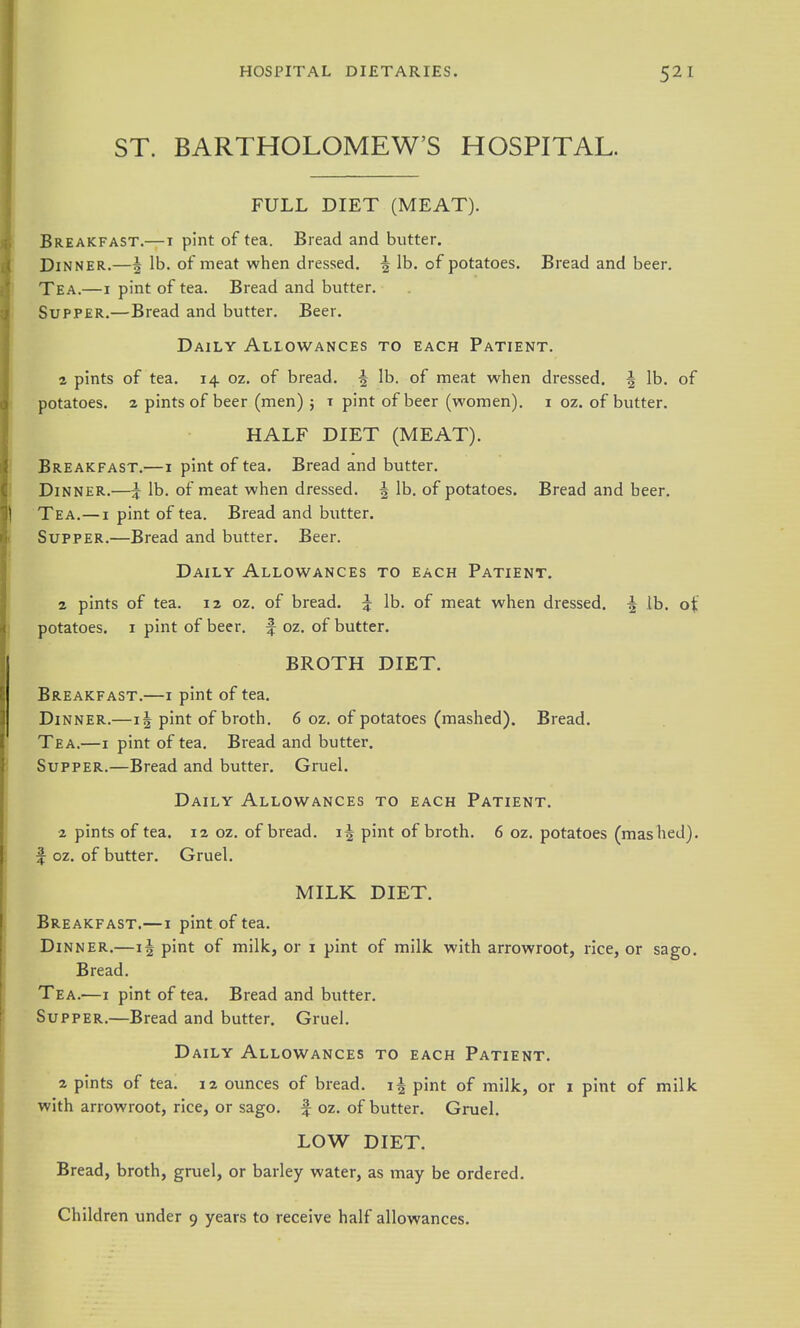 ST. BARTHOLOMEW'S HOSPITAL. FULL DIET (MEAT). Breakfast.—i pint of tea. Bread and butter. Dinner.—5 lb. of meat when dressed. ^ lb. of potatoes. Bread and beer. Tea.—I pint of tea. Bread and butter. Supper.—Bread and butter. Beer. Daily Allowances to each Patient. 2 pints of tea. 14 oz. of bread. ^ lb. of meat when dressed. ^ lb. of potatoes, z pints of beer (men) ; i pint of beer (women), i oz. of butter. HALF DIET (MEAT). Breakfast.—1 pint of tea. Bread and butter. Dinner.—:J lb. of meat when dressed. ^ lb. of potatoes. Bread and beer. Tea.—I pint of tea. Bread and butter. Supper.—Bread and butter. Beer. Daily Allowances to each Patient. 2 pints of tea. 12 oz. of bread. ^ lb. of meat when dressed. ^ lb. ot potatoes. I pint of beer, f oz. of butter. BROTH DIET. Breakfast.—i pint of tea. Dinner.—pint of broth. 6 oz. of potatoes (mashed). Bread. Tea.—I pint of tea. Bread and butter. Supper.—Bread and butter. Gruel. Daily Allowances to each Patient. 2 pints of tea. 12 oz. of bread. 15 pint of broth. 6 oz. potatoes (mashed), f oz. of butter. Gruel. MILK DIET. Breakfast.—i pint of tea. Dinner.—1| pint of milk, or 1 pint of milk with arrowroot, rice, or sago. Bread. Tea.—I pint of tea. Bread and butter. Supper.—Bread and butter. Gruel. Daily Allowances to each Patient. 2 pints of tea. 12 ounces of bread, pint of milk, or i pint of milk with arrowroot, rice, or sago, f oz. of butter. Gruel. LOW DIET. Bread, broth, gruel, or barley water, as may be ordered. Children under 9 years to receive half allowances.