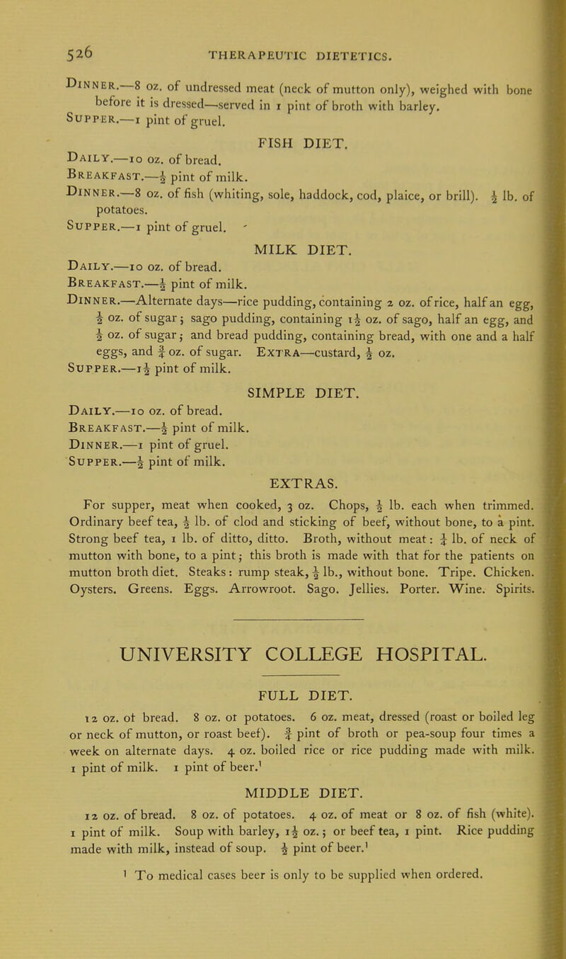 iJiNNER,—8 oz. of undressed meat (neck of mutton only), weighed with bone before it is dressed—served in i pint of broth with barley. Supper.—I pint of gruel. FISH DIET. Daily.—lo oz. of bread. Breakfast.—J- pint of milk. Dinner.—8 oz. of fish (whiting, sole, haddock, cod, plaice, or brill). ^ lb. of potatoes. Supper.—i pint of gruel. ' MILK DIET. Daily.—lo oz. of bread. Breakfast.—^ pint of milk. Din ner.—Alternate days—rice pudding, containing z oz. of rice, half an egg, i oz. of sugar; sago pudding, containing if oz. of sago, half an egg, and i oz. of sugar; and bread pudding, containing bread, with one and a half eggs, and f oz. of sugar. Extra—custard, 4 oz. Supper.—1| pint of milk. SIMPLE DIET. Daily.—lo oz. of bread. Breakfast.—i pint of milk. Dinner.—i pint of gruel. Supper,—| pint of milk. EXTRAS. For supper, meat when cooked, 3 oz. Chops, 4 lb. each when trimmed. Ordinary beef tea, h, lb. of clod and sticking of beef, without bone, to a pint. Strong beef tea, i lb. of ditto, ditto. Broth, without meat: ^ lb. of neck of mutton with bone, to a pint 5 this broth is made with that for the patients on mutton broth diet. Steaks : rump steak, \ lb,, without bone. Tripe. Chicken. Oysters. Greens, Eggs. Arrowroot, Sago, Jellies, Porter, Wine, Spirits. UNIVERSITY COLLEGE HOSPITAL. FULL DIET, T2 oz. ot bread, 8 oz. ot potatoes, 6 oz. meat, dressed (roast or boiled leg or neck of mutton, or roast beef), f pint of broth or pea-soup four times a week on alternate days. 4 oz. boiled rice or rice pudding made with milk. I pint of milk, i pint of beer,' MIDDLE DIET. 12 oz, of bread, 8 oz. of potatoes. 4 oz. of meat or 8 oz. of fish (white). I pint of milk. Soup with barley, i J oz.; or beef tea, i pint. Rice pudding made with milk, instead of soup. ^ pint of beer.' ' To medical cases beer is only to be supplied when ordered.
