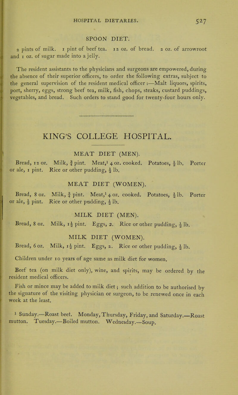 SPOON DIET. 2 pints of milk, i pint of beef tea. 12 oz. of bread. 2 oz. of arrowroot and I oz. of sugar made into a jelly. The resident assistants to the physicians and surgeons are empowered, during the absence of their superior officers, to order the following extras, subject to the general supervision of the resident medical officer:—Malt liquors, spirits, port, sherry, eggs, strong beef tea, milk, fish, chops, steaks, custard puddings, vegetables, and bread. Such orders to stand good for twenty-four hours only. KING'S COLLEGE HOSPITAL. MEAT DIET (MEN), Bread, 12 oz. Milk, f pint. Meat,i 4 oz. cooked. Potatoes, 5 lb. Porter or ale, i pint. Rice or other pudding, ^ lb, MEAT DIET (WOMEN), Bread, 8 oz. Milk, f pint. Meat,i 4 oz. cooked. Potatoes, h, lb. Porter or ale, ^ pint. Rice or other pudding, ^ lb, MILK DIET (MEN), Bread, 8 oz. Milk, pint. Eggs, 2. Rice or other pudding, f lb. MILK DIET (WOMEN). Bread, 6 oz. Milk, i| pint. Eggs, 2. Rice or other pudding, | lb. Children under 10 years of age same as milk diet for women. Beef tea (on milk diet only), wine, and spirits, may be ordered by the resident medical officers. Fish or mince may be added to milk diet; such addition to be authorised by the signature of the visiting physician or surgeon, to be renewed once in each week at the least. 1 Sunday.—Roast beef. Monday, Thursday, Friday, and Saturday.—Roast mutton, Tuesday.—Boiled mutton. Wednesday.—Soup,