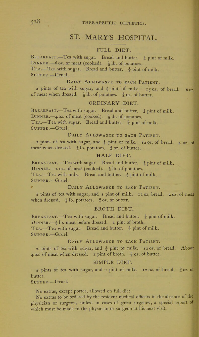 ST. MARY'S HOSPITAL. FULL DIET. Breakfast.—Tea with sugar. Bread and butter. pint of milk. Dinner.—6 oz. of meat (cooked). ^ lb. of potatoes. Tea.—Tea with sugar. Bread and butter. } pint of milk. Supper.—Gruel. Daily Allowance to each Patient. 2 pints of tea with sugar, and 4 pint of milk. 15 oz. of bread. 6oz. of meat when dressed. J lb. of potatoes, f oz. of butter. ORDINARY DIET. Breakfast.—Tea with sugar. Bread and butter. ^ pint of milk. Dinner.—40Z. of meat (cooked), f lb. of potatoes. Tea.—Tea with sugar. Bread and butter. ^ pint of milk. Supper.—Gruel. Daily Allowance to each Patient. 2 pints of tea with sugar, and 5 pint of milk. 12 oz. of bread. 4 oz. of meat when diessed. ^ lb. potatoes, f oz. of butter. HALF DIET. Breakfast.—Tea with sugar. Bread and butter. ^ pint of milk. Dinner.—2 oz. of meat (cooked). ^Ib. of potatoes. Tea.—Tea with milk. Bread and butter. 5 pint of milk. Supper.—Gruel. ' Daily Allowance to each Patient. 2 pints of tea with sugar, and i pint of milk. i2oz. bread. 202. of meat when dressed. ^ lb. potatoes, f oz. of butter. BROTH DIET. Breakfast.—Tea with sugar. Bread and butter. ^ pint of milk. Dinner.—f lb. meat before dressed, i pint of broth. Tea.—Tea with sugar. Bread and butter. ^ pint of milk. Supper.—Gruel. Daily Allowance to each Patient. 2 pints of tea with sugar, and f pint of milk. 120Z. of bread. About 4 OZ. of meat when dressed, i pint of broth, f oz. of butter. SIMPLE DIET. 2 pints of tea with sugar, and i pint of milk. 12 oz. of bread, f oz. of butter. Supper.—Gruel. No extras, except porter, allowed on full diet. No extras to be ordered by the resident medical officers in the absence of the physician or surgeon, unless in cases of great urgency, a special report of which must be made to the physician or surgeon at his next visit.